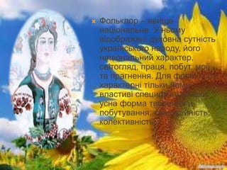  Фольклор – явище
національне. У ньому
відображені духовна сутність
українського народу, його
національний характер,
світогляд, праця, побут, мрії
та прагнення. Для фольклору
характерні тільки йому
властиві специфічні ознаки:
усна форма творення й
побутування; традиційність;
колективність.
 