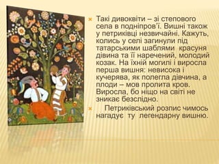  Такі дивоквіти – зі степового
села в подніпров’ї. Вишні також
у петриківці незвичайні. Кажуть,
колись у селі загинули під
татарськими шаблями красуня
дівина та її наречений, молодий
козак. На їхній могилі і виросла
перша вишня: невисока і
кучерява, як полегла дівчина, а
плоди – мов пролита кров.
Виросла, бо ніщо на світі не
зникає безслідно.
 Петриківський розпис чимось
нагадує ту легендарну вишню.
 