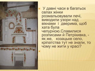  У давні часи в багатьох
селах жінки
розмальовували печі,
виводили узори над
вікнами і дверима, щоб
хата була
чепурною.Славилися
розписами й Петрікивка, -
як же, козацьке село,
кріпатства тут не знали, то
чому не жити у красі?

 