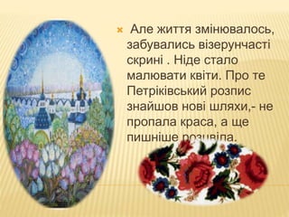  Але життя змінювалось,
забувались візерунчасті
скрині . Ніде стало
малювати квіти. Про те
Петріківський розпис
знайшов нові шляхи,- не
пропала краса, а ще
пишніше розцвіла.
 