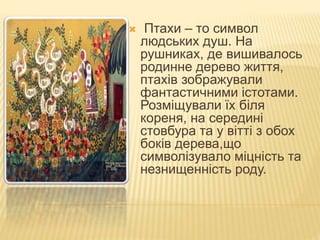  Птахи – то символ
людських душ. На
рушниках, де вишивалось
родинне дерево життя,
птахів зображували
фантастичними істотами.
Розміщували їх біля
кореня, на середині
стовбура та у вітті з обох
боків дерева,що
символізувало міцність та
незнищенність роду.
 