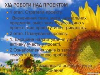 ХІД РОБОТИ НАД ПРОЕКТОМ
 1 етап. Стратегія проекту.
 Визначення теми, мети, навчальних
предметів, зміст яких буде задіяно у
проекті, вид проекту, його тривалість.
 2 етап. Планування проекту.
 1. Емоційне налаштування учнів на
активну участь у проекті.
 2.Ознайомлення учнів із загальною
темою та провідною проблемою
проекту.
 3.Визначення завдань та розподіл учнів
на групи для їх виконання
 