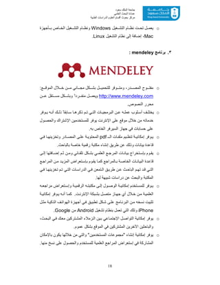 18
‫ﺳﻌﻮد‬ ‫اﻟﻤﻠﻚ‬ ‫ﺟﺎﻣﻌﺔ‬
‫اﻟﻌﻠﻤﻲ‬ ‫اﻟﺒﺤﺚ‬ ‫ﻋﻤﺎدة‬
‫ﻣﺮﻛﺰ‬‫اﻟﻌ‬ ‫أﻗﺴﺎم‬ ‫ﺑﺤﻮث‬‫اﻟﻄﺒﯿﺔ‬ ‫اﻟﺪراﺳﺎت‬ ‫ﻠﻮم‬
o‫ﻐﯾل‬ ‫اﻟﺗﺷ‬ ‫ﺎم‬ ‫ﻧظ‬ ‫ت‬ ‫ﺗﺣ‬ ‫ل‬ ‫ﯾﻌﻣ‬Windows‫ﺄﺟﮭزة‬ ‫ﺑ‬ ‫ﺎص‬ ‫اﻟﺧ‬ ‫ﻐﯾل‬ ‫اﻟﺗﺷ‬ ‫ﺎم‬ ‫وﻧظ‬
Mac‫اﻟﺗﺷﻐﯾل‬ ‫ﻧظﺎم‬ ‫إﻟﻰ‬ ‫إﺿﺎﻓﺔ‬ ،Linux.
٣.‫ﺑرﻧﺎﻣﺞ‬mendeley:
o:‫ﻊ‬ ‫اﻟﻣوﻗ‬ ‫ﻼل‬ ‫ﺧ‬ ‫ن‬ ‫ﻣ‬ ‫ﺎﻧﻲ‬ ‫ﻣﺟ‬ ‫ﻛل‬ ‫ﺑﺷ‬ ‫ل‬ ‫ﻟﻠﺗﺣﻣﯾ‬ ‫وﻓر‬ ‫وﻣﺗ‬ ،‫در‬ ‫اﻟﻣﺻ‬ ‫وح‬ ‫ﻣﻔﺗ‬
http://www.mendeley.com‫و‬‫ن‬ ‫ﻋ‬ ‫ﺗﻘل‬ ‫ﻣﺳ‬ ‫ﻛل‬ ‫وﺑﺷ‬ ً‫ردا‬ ‫ﻣﻧﻔ‬ ‫ل‬ ‫ﯾﻌﻣ‬
.‫اﻟﻧﺻوص‬ ‫ﻣﺣرر‬
oً‫ﺎﺑﻘﺎ‬ ‫ﺳ‬ ‫ﺎ‬ ‫ذﻛرھ‬ ‫م‬ ‫ﺗ‬ ‫ﻲ‬ ‫اﻟﺗ‬ ‫ﺎت‬ ‫اﻟﺑرﻣﺟﯾ‬ ‫ن‬ ‫ﻋ‬ ‫ﮫ‬ ‫ﻋﻣﻠ‬ ‫ﻠوب‬ ‫أﺳ‬ ‫ف‬ ‫ﯾﺧﺗﻠ‬‫وﻓر‬ ‫ﯾ‬ ‫ﮫ‬ ‫أﻧ‬ ‫ك‬ ‫ذﻟ‬
‫ﺧدﻣ‬‫ول‬‫واﻟﺣﺻ‬ ‫اﻹﺷﺗراك‬ ‫ﻟﻠﻣﺳﺗﺧدﻣﯾن‬ ‫ﯾوﻓر‬ ‫اﻹﻧﺗرﻧت‬ ‫ﻋﻠﻰ‬ ‫ﻣوﻗﻊ‬ ‫ﺧﻼل‬ ‫ﻣن‬ ‫ﺎﺗﮫ‬
.‫ﺑﮫ‬ ‫اﻟﺧﺎص‬ ‫اﻟﺳﯾرﻓر‬ ‫ﺟﮭﺎز‬ ‫ﻓﻲ‬ ‫ﺣﺳﺎﺑﺎت‬ ‫ﻋﻠﻰ‬
o‫ـ‬ ‫اﻟ‬ ‫ﺎت‬ ‫ﻣﻠﻔ‬ ‫ﯾم‬ ‫ﺗﻧظ‬ ‫ﺔ‬ ‫إﻣﻛﺎﻧﯾ‬ ‫وﻓر‬ ‫ﯾ‬pdf‫ﻲ‬ ‫ﻓ‬ ‫ﺎ‬ ‫وﺗﺧزﯾﻧﮭ‬ ‫ﺎدر‬ ‫اﻟﻣﺻ‬ ‫ﻰ‬ ‫ﻋﻠ‬ ‫ﺔ‬ ‫اﻟﻣﺣﺗوﯾ‬
.‫ﺑﺎﻟﺑﺎﺣث‬ ‫ﺧﺎﺻﺔ‬ ‫رﻗﻣﯾﺔ‬ ‫ﻣﻛﺗﺑﺔ‬ ‫إﻧﺷﺎء‬ ‫طرﯾﻖ‬ ‫ﻋن‬ ‫وذﻟك‬ ‫ﺑﯾﺎﻧﺎت‬ ‫ﻗﺎﻋدة‬
o‫اﻟ‬ ‫ﻊ‬ ‫اﻟﻣرﺟ‬ ‫ﺎت‬ ‫ﺑﯾﺎﻧ‬ ‫ﺗﺧراج‬ ‫ﺑﺈﺳ‬ ‫وم‬ ‫ﯾﻘ‬‫ﻰ‬ ‫إﻟ‬ ‫ﺎﻓﺗﮭﺎ‬ ‫إﺿ‬ ‫م‬ ‫ﺛ‬ ‫ن‬ ‫وﻣ‬ ‫ﺎﺋﻲ‬ ‫ﺗﻠﻘ‬ ‫ﻛل‬ ‫ﺑﺷ‬ ‫ﻲ‬ ‫ﻌﻠﻣ‬
‫ﺎ‬‫ﻛﻣ‬ ‫ﺎﻟﻣراﺟﻊ‬ ‫ﺑ‬ ‫ﺔ‬‫اﻟﺧﺎﺻ‬ ‫ﺎت‬ ‫اﻟﺑﯾﺎﻧ‬ ‫دة‬‫ﻗﺎﻋ‬‫اﻟ‬ ‫ن‬‫ﻣ‬ ‫د‬‫اﻟﻣزﯾ‬ ‫ﺗﻌراض‬‫ﺑﺈﺳ‬ ‫وم‬‫ﯾﻘ‬‫ﻊ‬ ‫ﻣراﺟ‬
‫ث‬ ‫اﻟﺑﺎﺣ‬ ‫م‬ ‫ﺗﮭ‬ ‫د‬ ‫ﻗ‬ ‫ﻲ‬‫اﻟﺗ‬‫ﻲ‬ ‫ﻓ‬ ‫ﺎ‬ ‫ﺗﺧزﯾﻧﮭ‬ ‫م‬ ‫ﺗ‬ ‫ﻲ‬‫اﻟﺗ‬ ‫ﺎت‬ ‫اﻟدراﺳ‬ ‫ﻲ‬‫ﻓ‬ ‫ﺗﻣﻌن‬ ‫اﻟ‬ ‫ﻖ‬‫طرﯾ‬ ‫ن‬ ‫ﻋ‬
.‫ﻟﮭﺎ‬ ‫ﺷﺑﯾﮭﺔ‬ ‫دراﺳﺎت‬ ‫ﻋن‬ ‫واﻟﺑﺣث‬ ‫اﻟﻣﻛﺗﺑﺔ‬
o‫ﺗ‬ ‫وإﺳ‬ ‫ﺔ‬ ‫اﻟرﻗﻣﯾ‬ ‫ﮫ‬ ‫ﻣﻛﺗﺑﺗ‬ ‫ﻰ‬ ‫إﻟ‬ ‫ول‬ ‫اﻟوﺻ‬ ‫ﺔ‬ ‫إﻣﻛﺎﻧﯾ‬ ‫ﺗﺧدم‬ ‫ﻟﻠﻣﺳ‬ ‫وﻓر‬ ‫ﯾ‬‫ﮫ‬ ‫ﻣراﺟﻌ‬ ‫ﻌراض‬
.‫ت‬‫اﻹﻧﺗرﻧ‬ ‫ﺑﻛﺔ‬‫ﺑﺷ‬ ‫ل‬ ‫ﻣﺗﺻ‬ ‫ﺎز‬‫ﺟﮭ‬ ‫أي‬ ‫ﻼل‬ ‫ﺧ‬ ‫ن‬‫ﻣ‬ ‫ﺔ‬‫اﻟﻌﻠﻣﯾ‬‫ﺔ‬ ‫إﻣﻛﺎﻧﯾ‬ ‫وﻓر‬ ‫ﯾ‬ ‫ﮫ‬ ‫أﻧ‬ ‫ﺎ‬‫ﻛﻣ‬
‫ل‬ ‫ﻣﺛ‬ ‫ﺔ‬‫اﻟذﻛﯾ‬ ‫ف‬‫اﻟﮭواﺗ‬ ‫زة‬‫أﺟﮭ‬ ‫ﻲ‬‫ﻓ‬ ‫ﻖ‬‫ﺗطﺑﯾ‬ ‫ﻛل‬‫ﺷ‬ ‫ﻰ‬‫ﻋﻠ‬ ‫ﺎﻣﺞ‬‫اﻟﺑرﻧ‬ ‫ن‬‫ﻣ‬ ‫ﻧﺳﺧﮫ‬ ‫ﺗﺛﺑﯾت‬
iPhone‫ﺗﺷﻐﯾل‬ ‫ﺑﻧظﺎم‬ ‫ﺗﻌﻣل‬ ‫اﻟﺗﻲ‬ ‫وﺗﻠك‬Android‫ﻣن‬Google.
o‫ﻲ‬‫ﻓ‬ ‫ك‬‫ﻣﻌ‬ ‫ﺗرﻛﯾن‬‫اﻟﻣﺷ‬ ‫زﻣﻼء‬‫اﻟ‬ ‫ﯾن‬‫ﺑ‬ ‫ﺎﻋﻲ‬‫اﻹﺟﺗﻣ‬ ‫ل‬‫اﻟﺗواﺻ‬ ‫إﻣﻛﺎﻧﯾﺔ‬ ‫ﯾوﻓر‬،‫ث‬‫اﻟﺑﺣ‬
.‫ﻋﻣوم‬ ‫ﺑﺷﻛل‬ ‫اﻟﻣوﻗﻊ‬ ‫ﻓﻲ‬ ‫اﻟﻣﺷﺗرﻛﯾن‬ ‫اﻵﺧرﯾن‬ ‫واﻟﺑﺎﺣﺛﯾن‬
o‫ﺑﺎﻹﻣﻛﺎن‬ ‫ﯾﻛون‬ ‫ﺧﻼﻟﮭﺎ‬ ‫ﻣن‬ ‫واﻟﺗﻲ‬ "‫اﻟﻣﺳﺗﺧدﻣﯾن‬ ‫"ﻣﺟﻣوﻋﺎت‬ ‫إﻧﺷﺎء‬ ‫إﻣﻛﺎﻧﯾﺔ‬ ‫ﯾوﻓر‬
.‫ﻣﻧﮭﺎ‬ ‫ﻧﺳﺦ‬ ‫ﻋﻠﻰ‬ ‫واﻟﺣﺻول‬ ‫ﻟﻠﻣﺳﺗﺧدم‬ ‫اﻟﻌﻠﻣﯾﺔ‬ ‫اﻟﻣراﺟﻊ‬ ‫إﺳﺗﻌراض‬ ‫ﻓﻲ‬ ‫اﻟﻣﺷﺎرﻛﺔ‬
 
