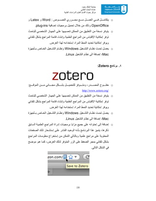 19
‫ﺳﻌﻮد‬ ‫اﻟﻤﻠﻚ‬ ‫ﺟﺎﻣﻌﺔ‬
‫اﻟﻌﻠﻤﻲ‬ ‫اﻟﺒﺤﺚ‬ ‫ﻋﻤﺎدة‬
‫ﻣﺮﻛﺰ‬‫اﻟﻌ‬ ‫أﻗﺴﺎم‬ ‫ﺑﺤﻮث‬‫اﻟﻄﺒﯿﺔ‬ ‫اﻟﺪراﺳﺎت‬ ‫ﻠﻮم‬
o: ‫وص‬ ‫اﻟﻧﺻ‬ ‫رري‬ ‫ﻣﺣ‬ ‫ﻊ‬ ‫ﻣ‬ ‫ل‬ ‫اﻟﻌﻣ‬ ‫ﻲ‬ ‫ﻓ‬ ‫ل‬ ‫ﯾﺗﻛﺎﻣ‬Word‫و‬Latex‫و‬
OpenOffice‫وذ‬‫إﺿﺎﻓﯾﺔ‬ ‫ﺑرﻣﺟﯾﺎت‬ ‫ﺗﺣﻣﯾل‬ ‫ﺧﻼل‬ ‫ﻣن‬ ‫ﻟك‬plug-ins.
o‫ث‬‫ﻟﻠﺑﺎﺣ‬ ‫ﻲ‬‫اﻟﺷﺧﺻ‬ ‫ﺎز‬‫اﻟﺟﮭ‬ ‫ﻰ‬‫ﻋﻠ‬ ‫ﯾﺑﮭﺎ‬‫ﺗﻧﺻ‬ ‫اﻟﻣﻣﻛن‬ ‫ﻣن‬ ‫اﻟﺗطﺑﯾﻖ‬ ‫ﻣن‬ ‫ﻧﺳﺧﺔ‬ ‫ﯾﺗوﻓر‬
‫ﺎﺋﻲ‬‫ﺗﻠﻘ‬ ‫ﺑﺷﻛل‬ ‫اﻟﻣراﺟﻊ‬ ‫ﻗﺎﺋﻣﺔ‬ ‫وإﻧﺷﺎء‬ ‫اﻟﻌﻠﻣﯾﺔ‬ ‫اﻟﻣراﺟﻊ‬ ‫ﻣن‬ ‫اﻹﻗﺗﺑﺎس‬ ‫إﻣﻛﺎﻧﯾﺔ‬ ‫ﺗوﻓر‬
‫و‬‫ﺗﺣدﯾد‬ ‫إﻣﻛﺎﻧﯾﺔ‬ ‫ﯾوﻓر‬‫اﻟﻧﻣط‬.‫اﻟﻐرض‬ ‫ﻟﮭذا‬ ‫إﺳﺗﺧداﻣﮫ‬ ‫اﻟﻣراد‬
o‫ﻐﯾل‬ ‫اﻟﺗﺷ‬ ‫ﺎم‬ ‫ﻧظ‬ ‫ت‬ ‫ﺗﺣ‬ ‫ل‬ ‫ﯾﻌﻣ‬Windows‫ﺄﺟﮭزة‬ ‫ﺑ‬ ‫ﺎص‬ ‫اﻟﺧ‬ ‫ﻐﯾل‬ ‫اﻟﺗﺷ‬ ‫ﺎم‬ ‫وﻧظ‬
Mac‫اﻟﺗﺷﻐﯾل‬ ‫ﻧظﺎم‬ ‫اﻟﻰ‬ ‫إﺿﺎﻓﺔ‬ ،Linux.
٤.‫ﺑرﻧﺎﻣﺞ‬Zotero:
o‫وﻓر‬ ‫وﻣﺗ‬ ،‫در‬ ‫اﻟﻣﺻ‬ ‫وح‬ ‫ﻣﻔﺗ‬:‫ﻊ‬ ‫اﻟﻣوﻗ‬ ‫ن‬ ‫ﻣ‬ ‫ﺎﻧﻲ‬ ‫ﻣﺟ‬ ‫ﻛل‬ ‫ﺑﺷ‬ ‫ل‬ ‫ﻟﻠﺗﺣﻣﯾ‬
http://www.zotero.org/
o‫ث‬‫ﻟﻠﺑﺎﺣ‬ ‫ﻲ‬‫اﻟﺷﺧﺻ‬ ‫ﺎز‬‫اﻟﺟﮭ‬ ‫ﻰ‬‫ﻋﻠ‬ ‫ﯾﺑﮭﺎ‬‫ﺗﻧﺻ‬ ‫اﻟﻣﻣﻛن‬ ‫ﻣن‬ ‫اﻟﺗطﺑﯾﻖ‬ ‫ﻣن‬ ‫ﻧﺳﺧﺔ‬ ‫ﯾﺗوﻓر‬
‫ﺎﺋﻲ‬‫ﺗﻠﻘ‬ ‫ﺑﺷﻛل‬ ‫اﻟﻣراﺟﻊ‬ ‫ﻗﺎﺋﻣﺔ‬ ‫وإﻧﺷﺎء‬ ‫اﻟﻌﻠﻣﯾﺔ‬ ‫اﻟﻣراﺟﻊ‬ ‫ﻣن‬ ‫اﻹﻗﺗﺑﺎس‬ ‫إﻣﻛﺎﻧﯾﺔ‬ ‫ﺗوﻓر‬
‫و‬‫اﻟﻧﻣط‬ ‫ﺗﺣدﯾد‬ ‫إﻣﻛﺎﻧﯾﺔ‬ ‫ﯾوﻓر‬.‫اﻟﻐرض‬ ‫ﻟﮭذا‬ ‫إﺳﺗﺧداﻣﮫ‬ ‫اﻟﻣراد‬
o‫ﻐﯾل‬ ‫اﻟﺗﺷ‬ ‫ﺎم‬ ‫ﻧظ‬ ‫ت‬ ‫ﺗﺣ‬ ‫ل‬ ‫ﯾﻌﻣ‬Windows‫ﺄﺟﮭزة‬ ‫ﺑ‬ ‫ﺎص‬ ‫اﻟﺧ‬ ‫ﻐﯾل‬ ‫اﻟﺗﺷ‬ ‫ﺎم‬ ‫وﻧظ‬
Mac‫اﻟﺗﺷﻐﯾل‬ ‫ﻧظﺎم‬ ‫اﻟﻰ‬ ‫إﺿﺎﻓﺔ‬ ،Linux.
o‫إﺣﺗواﺋﮫ‬ ‫إﻟﻰ‬ ‫إﺿﺎﻓﺔ‬‫ﺎﺑﻖ‬‫اﻟﺳ‬ ‫ﺔ‬‫اﻟﻌﻠﻣﯾ‬ ‫ﻊ‬‫اﻟﻣراﺟ‬ ‫إدراة‬ ‫ﺎت‬‫ﺑرﻣﺟﯾ‬ ‫ﻣزاﯾﺎ‬ ‫ﺟﻣﯾﻊ‬ ‫ﻋﻠﻰ‬
،‫ذﻛرھﺎ‬‫ﺎدر‬‫اﻟﻘ‬ ‫د‬‫اﻟوﺣﯾ‬ ‫ﮫ‬‫ﺑﺄﻧ‬ ‫ﺎﻣﺞ‬‫اﻟﺑرﻧ‬ ‫ھذا‬ ‫ﯾﺗﻣﯾز‬‫ﻔ‬‫اﻟﺻ‬ ‫ك‬‫ﺗﻠ‬ ‫ﻌﺎر‬‫إﺳﺗﺷ‬ ‫ﻰ‬‫ﻋﻠ‬‫ﺣﺎت‬
‫ﻊ‬‫اﻟﻣراﺟ‬ ‫ﺎت‬ ‫ﻣﻌﻠوﻣ‬ ‫إﺳﺗﺧراج‬ ‫ﻣن‬ ‫اﻟﺗﻣﻛن‬ ‫وﺑﺎﻟﺗﺎﻟﻲ‬ ‫ﻋﻠﻣﯾﺔ‬ ‫ﻣراﺟﻊ‬ ‫ﻋﻠﻰ‬ ‫اﻟﻣﺣﺗوﯾﺔ‬
‫اﻟ‬ ‫ﺑﻣﺟر‬ ‫ﺗﻠﻘﺎﺋﻲ‬ ‫ﺑﺷﻛل‬‫ﺢ‬‫ﻣوﺿ‬ ‫و‬‫ھ‬ ‫ﺎ‬‫ﻛﻣ‬ ،‫اﻟﻐرض‬ ‫ﻟذﻟك‬ ‫اﻟﻣﺗوﻓر‬ ‫اﻟزر‬ ‫ﻋﻠﻰ‬ ‫ﺿﻐط‬
.‫اﻟﺗﺎﻟﻲ‬ ‫اﻟﺷﻛل‬ ‫ﻓﻲ‬
 