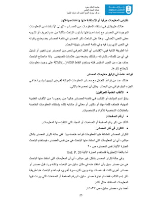 25
‫ﺳﻌﻮد‬ ‫اﻟﻤﻠﻚ‬ ‫ﺟﺎﻣﻌﺔ‬
‫اﻟﻌﻠﻤﻲ‬ ‫اﻟﺒﺤﺚ‬ ‫ﻋﻤﺎدة‬
‫ﻣﺮﻛﺰ‬‫اﻟﻌ‬ ‫أﻗﺴﺎم‬ ‫ﺑﺤﻮث‬‫اﻟﻄﺒﯿﺔ‬ ‫اﻟﺪراﺳﺎت‬ ‫ﻠﻮم‬
:‫ﺻﯾﺎﻏﺗﮭﺎ‬ ‫وإﻋﺎدة‬ ‫ﻣﻧﮭﺎ‬ ‫اﻹﺳﺗﻔﺎدة‬ ‫أو‬ ً‫ﺎ‬‫ﺣرﻓﯾ‬ ‫اﻟﻣﻌﻠوﻣﺎت‬ ‫إﻗﺗﺑﺎس‬
‫ﺎت‬‫اﻟﻣﻌﻠوﻣ‬ ‫ن‬‫ﻣ‬ ‫ﺗﻔﺎدة‬‫اﻹﺳ‬ ‫ﻰ‬‫اﻷوﻟ‬ ،‫ﺎدر‬‫اﻟﻣﺻ‬ ‫ن‬‫ﻣ‬ ‫ﺎت‬‫اﻟﻣﻌﻠوﻣ‬ ‫ﺗﻘﺎء‬‫إﺳ‬ ‫ﻲ‬‫ﻓ‬ ‫ﺎن‬‫طرﯾﻘﺗ‬ ‫ك‬‫ھﻧﺎﻟ‬
‫وﯾﮫ‬‫ﺗﺷ‬ ‫أو‬ ‫ﺗﺣرﯾف‬ ‫ﻋدم‬ ‫ﻣن‬ ً‫ﻣﺗﺄﻛدا‬ ‫اﻟﺑﺎﺣث‬ ‫ﺑﺄﺳﻠوب‬ ‫ﺻﯾﺎﻏﺗﮭﺎ‬ ‫إﻋﺎدة‬ ‫ﻣﻊ‬ ‫اﻟﻣﺻدر‬ ‫ﻓﻲ‬ ‫اﻟﻣوﺟودة‬
‫ا‬ ‫اﻟﻧص‬ ‫ﻣﻌﻧﻰ‬‫ﻟﮫ‬ ‫رﻗم‬ ‫وﺿﻊ‬ ‫ﺑﻌد‬ ‫اﻟﻣﺻﺎدر‬ ‫ﻗﺎﺋﻣﺔ‬ ‫ﻓﻲ‬ ‫اﻟﻣﺻدر‬ ‫ذﻛر‬ ‫اﻟﺑﺎﺣث‬ ‫ﻋﻠﻰ‬ ‫وھﻧﺎ‬ .‫ﻷﺻﻠﻲ‬
.‫اﻟﺑﺣث‬ ‫ﺑﻧﮭﺎﯾﺔ‬ ‫اﻟﻣﺻﺎدر‬ ‫ﻗﺎﺋﻣﺔ‬ ‫وﻓﻲ‬ ‫ﻓﯾﮫ‬ ‫ورد‬ ‫اﻟذي‬ ‫اﻟﻧص‬ ‫ﻓﻲ‬
‫دﯾل‬‫ﺗﺑ‬ ‫أو‬ ‫ر‬‫ﺗﻐﯾﯾ‬ ‫دون‬ ‫در‬‫اﻟﻣﺻ‬ ‫ن‬‫ﻣ‬ ‫ﻧص‬‫ﻟ‬ ‫ﻲ‬‫اﻟﺣرﻓ‬ ‫ل‬‫اﻟﻧﻘ‬ ‫أي‬ ‫ﺎس‬‫اﻹﻗﺗﺑ‬ ‫ﻓﮭﻲ‬ ‫اﻟﺛﺎﻧﯾﺔ‬ ‫اﻟطرﯾﻘﺔ‬ ‫أﻣﺎ‬
.‫ﯾص‬‫ﺗﻧﺻ‬ ‫ﺎت‬‫ﻋﻼﻣ‬ ‫ﯾن‬‫ﺑ‬ ‫ﻌﮫ‬‫وﺿ‬ ‫ذﻟك‬‫وﻛ‬ ،‫ﺎراﺗﮫ‬ ‫وإﺷ‬ ‫ﻛﻠﻣﺎﺗﮫ‬ ‫ﻣن‬ ‫أي‬ ‫ﻓﻲ‬‫ث‬‫اﻟﺑﺎﺣ‬ ‫ﺎج‬‫ﻣﺎاﺣﺗ‬ ‫وإذا‬
‫ﺎت‬‫ﻣﻌﻠوﻣ‬ ‫ود‬‫وﺟ‬ ‫ﻰ‬‫ﻋﻠ‬ ‫ﻟﻠدﻻﻟﺔ‬ (...) ‫اﻟﺛﻼﺛﺔ‬ ‫اﻟﻧﻘﺎط‬ ‫ﯾﺳﺗﺧدم‬ ‫ﻓﺈﻧﮫ‬ ‫اﻟﻣﻘﺗﺑس‬ ‫اﻟﻧص‬ ‫ﻣن‬ ‫ﺟزء‬ ‫ﺣذف‬
.‫ذﻛرھﺎ‬ ‫ﻻﯾﺣﺗﺎج‬
‫اﻟﻣﺻﺎدر‬ ‫ﻣﻌﻠوﻣﺎت‬ ‫ﺗوﺛﯾﻖ‬ ‫ﻓﻲ‬ ‫ﻋﺎﻣﺔ‬ ‫ﻗواﻋد‬
‫ﻲ‬‫ﻓ‬ ‫رادھﺎ‬‫وإﺳ‬ ‫ﺎ‬‫ﺗﺑوﯾﺑﮭ‬ ‫رض‬‫ﻟﻐ‬ ‫ﺔ‬‫اﻟﻣوﺛﻘ‬ ‫اﻟﻣﻌﻠوﻣﺎت‬ ‫ﻣﺻﺎدر‬ ‫ﻣﻊ‬ ‫اﻟﺗﻌﺎﻣل‬ ‫ﻗواﻋد‬ ‫ﻣن‬ ‫ﻋدد‬ ‫ھﻧﺎﻟك‬
‫ا‬ ‫ﻣن‬ ‫اﻟﺑﺑﻠوﻏراﻓﻲ‬ ‫اﻟﺟزء‬.‫ﻟﺑﺣث‬:‫ﺑﺎﻵﺗﻲ‬ ‫ﻧﺣﺻرھﺎ‬ ‫أن‬ ‫ﯾﻣﻛن‬
:‫ﻟﻠﻣؤﻟﻔﯾن‬ ‫اﻟﻌﻠﻣﯾﺔ‬ ‫اﻷﻟﻘﺎب‬
‫ﺔ‬ ‫اﻟﻌﻠﻣﯾ‬ ‫ﺎب‬ ‫اﻷﻟﻘ‬ ‫ن‬ ‫ﻣ‬ ً‫ردا‬ ‫وﻣﺟ‬ ‫ن‬ ‫ﻣ‬ ً‫ﺎ‬ ‫ﺧﺎﻟﯾ‬ ‫ﺎدر‬ ‫اﻟﻣﺻ‬ ‫ﺔ‬ ‫ﻗﺎﺋﻣ‬ ‫ﻲ‬ ‫ﻓ‬ ‫ب‬ ‫اﻟﻛﺎﺗ‬ ‫أو‬ ‫ف‬ ‫اﻟﻣؤﻟ‬ ‫م‬ ‫اﺳ‬ ‫ر‬‫ذﻛ‬ ‫ﯾ‬
‫ﺑﺈﺳﺗﺛ‬ ،‫ذﻟك‬ ‫ﻣﺎﺷﺎﺑﮫ‬ ‫أو‬ ‫ﻣﻌﺎﻟﻲ‬ ‫أو‬ ‫دﻛﺗور‬ ‫أو‬ ‫ﻣﮭﻧد‬ ‫ﻛﻠﻣﺔ‬ ‫ﻓﺗﺣذف‬ ،‫اﻟﻣﮭﻧﯾﺔ‬‫ﻧ‬‫ﺔ‬‫اﻟﺧﺎﺻ‬ ‫ﺎت‬‫اﻟﻣﻌﻠوﻣ‬ ‫ﺎء‬
‫واﻟﺷﺧﺻﯾﺎت‬ ‫ﻟﻸﻓراد‬ ‫اﻟﺷﺧﺻﯾﺔ‬ ‫ﺑﺎﻟﻣﻘﺎﺑﻼت‬.
:‫اﻟﺻﻔﺣﺎت‬ ‫أرﻗﺎم‬
.‫اﻟﻣﻌﻠوﻣﺎت‬ ‫ﻣﻧﮭﺎ‬ ‫اﺷﺗﻘت‬ ‫اﻟﺗﻲ‬ ‫اﻟﻣﺟﻠد‬ ‫أو‬ ‫اﻟﺻﻔﺣﺎت‬ ‫أو‬ ‫اﻟﺻﻔﺣﺔ‬ ‫رﻗم‬ ‫ذﻛر‬ ‫ﻣن‬ ‫اﻟﺗﺄﻛد‬
:‫اﻟﻣﺻﺎدر‬ ‫ذﻛر‬ ‫ﻓﻲ‬ ‫اﻟﺗﻛرار‬
‫ﺑﺷﻛل‬ ‫اﻟﻣﺻدر‬ ‫ﺗﻛرار‬ ‫ﺣﺎﻟﺔ‬ ‫ﻓﻔﻲ‬ .‫ﺑﮭﺎ‬ ‫ﺧﺎﺻﺔ‬ ‫ﻗواﻋد‬ ‫اﻟﻣﻌﻠوﻣﺎت‬ ‫ﻣﻧﮭﺎ‬ ‫اﻟﻣﺷﺗﻘﺔ‬ ‫اﻟﻣﺻﺎدر‬ ‫ﻟﺗﻛرار‬
‫اﻟﻣ‬ ‫س‬‫ﻧﻔ‬ ‫ن‬‫ﻣ‬ ‫ھﻲ‬ ‫اﻟﺑﺎﺣث‬ ‫ﻣﻧﮭﺎ‬ ‫اﺳﺗﻔﺎد‬ ‫اﻟﺗﻲ‬ ‫اﻟﻣﻌﻠوﻣﺎت‬ ‫ان‬ ‫أي‬ ،‫ﻣﺑﺎﺷر‬‫ث‬‫اﻟﺑﺎﺣ‬ ‫ﺗﺧدم‬‫ﻓﯾﺳ‬ ،‫در‬‫ﺻ‬
:‫اﻵﺗﯾﺔ‬ ‫اﻟﻌﺑﺎرة‬‫ص‬ ،‫اﻟﻣﺻدر‬ ‫ﻧﻔس‬٢٠
‫اﻵﺗﯾﺔ‬ ‫اﻟﻌﺑﺎرة‬ ‫ﻓﺗﺳﺗﺧدم‬ ‫اﻹﻧﺟﻠﯾزﯾﺔ‬ ‫ﺑﺎﻟﻠﻐﺔ‬ ‫أﻣﺎ‬Ibid. P. 20
‫ث‬‫اﻟﺑﺎﺣ‬ ‫ﻣﻧﮭﺎ‬ ‫اﺳﺗﻔﺎد‬ ‫اﻟﺗﻲ‬ ‫اﻟﻣﻌﻠوﻣﺎت‬ ‫أن‬ ‫أي‬ ،‫ﻣﺑﺎﺷر‬ ‫ﻏﯾر‬ ‫ﺑﺷﻛل‬ ‫اﻟﻣﺻدر‬ ‫ﺗﻛرار‬ ‫ﺣﺎﻟﺔ‬ ‫وﻓﻲ‬
‫ﻣ‬ ‫ل‬‫ﻗﺑ‬ ‫ورد‬ ‫ﮫ‬‫وﻟﻛﻧ‬ ،‫ث‬‫اﻟﺑﺣ‬ ‫ن‬‫ﻣ‬ ‫ﺳﺎﺑﻖ‬ ‫ﻣﻛﺎن‬ ‫ﻓﻲ‬ ‫ﻣﻧﮫ‬ ‫اﺳﺗﻔﺎد‬ ‫وأن‬ ‫ﺳﺑﻖ‬ ‫ﻣﺻدر‬ ‫ﻣن‬ ‫ھﻲ‬‫أو‬ ‫در‬‫ﺻ‬
‫ﺔ‬‫طرﯾﻘ‬ ‫ﺎ‬‫ھﻧ‬ ‫ث‬‫اﻟﺑﺎﺣ‬ ‫ﺗﺧدم‬‫ﻓﯾﺳ‬ ،‫رى‬‫أﺧ‬ ‫رة‬‫ﻣ‬ ‫ره‬ ‫ذﻛ‬ ‫ﯾن‬‫وﺑ‬ ‫ﮫ‬‫ﺑﯾﻧ‬ ‫ﻠت‬‫ﻓﺻ‬ ‫د‬‫ﻗ‬ ‫ﻛﺎﻧت‬ ‫أﺧرى‬ ‫ﻣﺻﺎدر‬
‫رﻗم‬ ‫ﺛم‬ ،‫ﺳﺎﺑﻖ‬ ‫ﻣﺻدر‬ ‫ﻋﺑﺎرة‬ ‫ﺛم‬ ،‫ﻓﻘط‬ ‫اﻟﻛﺎﺗب‬ ‫إﺳم‬ ‫ذﻛر‬‫اﻟﺻﻔﺣﺔ‬‫ﻓﯾﮭﺎ‬ ‫وردت‬ ‫اﻟﺗﻲ‬ ‫اﻟﺻﻔﺣﺎت‬ ‫أو‬
:‫ذﻟك‬ ‫ﻣﺛﺎل‬ ،‫اﻟﻣﺳﺗﻘﺎة‬ ‫اﻟﻣﻌﻠوﻣﺎت‬
‫ص‬ ،‫ﺳﺎﺑﻖ‬ ‫ﻣﺻدر‬ ،‫ﺑدر‬ ‫أﺣﻣد‬٣٧-٤١.
 