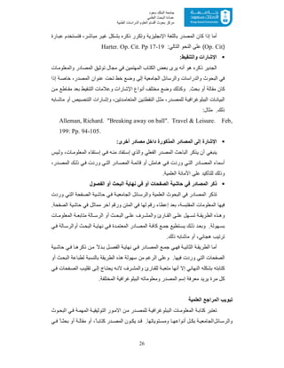 26
‫ﺳﻌﻮد‬ ‫اﻟﻤﻠﻚ‬ ‫ﺟﺎﻣﻌﺔ‬
‫اﻟﻌﻠﻤﻲ‬ ‫اﻟﺒﺤﺚ‬ ‫ﻋﻤﺎدة‬
‫ﻣﺮﻛﺰ‬‫اﻟﻌ‬ ‫أﻗﺴﺎم‬ ‫ﺑﺤﻮث‬‫اﻟﻄﺒﯿﺔ‬ ‫اﻟﺪراﺳﺎت‬ ‫ﻠﻮم‬
‫اﻹﻧﺟﻠﯾ‬ ‫ﺑﺎﻟﻠﻐﺔ‬ ‫اﻟﻣﺻدر‬ ‫ﻛﺎن‬ ‫إذا‬ ‫أﻣﺎ‬‫ﺎرة‬‫ﻋﺑ‬ ‫ﺗﺧدم‬‫ﻓﺗﺳ‬ ،‫ر‬‫ﻣﺑﺎﺷ‬ ‫ر‬‫ﻏﯾ‬ ‫ﻛل‬‫ﺑﺷ‬ ‫ذﻛره‬ ‫وﺗﻛرر‬ ‫زﯾﺔ‬
)Op. Cit:‫اﻟﺗﺎﻟﻲ‬ ‫اﻟﻧﺣو‬ ‫ﻋﻠﻰ‬ (Harter. Op. Cit. Pp 17-19
:‫واﻟﺗﻧﻘﯾط‬ ‫اﻹﺷﺎرات‬
‫ﺎت‬‫واﻟﻣﻌﻠوﻣ‬ ‫اﻟﻣﺻﺎدر‬ ‫ﺗوﺛﯾﻖ‬ ‫ﻣﺟﺎل‬ ‫ﻓﻲ‬ ‫اﻟﻣﮭﺗﻣﯾن‬ ‫اﻟﻛﺗﺎب‬ ‫ﺑﻌض‬ ‫ﯾرى‬ ‫أﻧﮫ‬ ‫ھو‬ ‫ذﻛره‬ ‫اﻟﺟدﯾر‬
‫اﻟ‬ ‫ﻋﻧوان‬ ‫ﺗﺣت‬ ‫ﺧط‬ ‫وﺿﻊ‬ ‫إﻟﻰ‬ ‫اﻟﺟﺎﻣﻌﯾﺔ‬ ‫واﻟرﺳﺎﺋل‬ ‫واﻟدراﺳﺎت‬ ‫اﻟﺑﺣوث‬ ‫ﻓﻲ‬‫إذا‬ ‫ﺔ‬‫ﺧﺎﺻ‬ ،‫ﻣﺻدر‬
‫ن‬‫ﻣ‬ ‫ﺎطﻊ‬ ‫ﻣﻘ‬ ‫ﺑﻌد‬ ‫اﻟﺗﻧﻘﯾط‬ ‫وﻋﻼﻣﺎت‬ ‫اﻹﺷﺎرات‬ ‫أﻧواع‬ ‫ﻣﺧﺗﻠف‬ ‫وﺿﻊ‬ ‫وﻛذﻟك‬ .‫ﺑﺣث‬ ‫أو‬ ‫ﻣﻘﺎﻟﺔ‬ ‫ﻛﺎن‬
‫ﺎﺑﮫ‬ ‫ﻣﺎﺷ‬ ‫أو‬ ‫ﯾص‬‫اﻟﺗﻧﺻ‬ ‫ﺎرات‬‫وإﺷ‬ ،‫دﺗﯾن‬‫اﻟﻣﺗﻌﺎﻣ‬ ‫ﯾن‬‫اﻟﻧﻘطﺗ‬ ‫ل‬‫ﻣﺛ‬ ،‫در‬‫ﻟﻠﻣﺻ‬ ‫ﺔ‬‫اﻟﺑﺑﻠوﻏراﻓﯾ‬ ‫ﺎت‬‫اﻟﺑﯾﺎﻧ‬
:‫ﻣﺛﺎل‬ .‫ذﻟك‬
Alleman, Richard. "Breaking away on ball". Travel & Leisure. Feb,
199: Pp. 94-105.
:‫أﺧرى‬ ‫ﻣﺻﺎدر‬ ‫داﺧل‬ ‫اﻟﻣذﻛورة‬ ‫اﻟﻣﺻﺎدر‬ ‫إﻟﻰ‬ ‫اﻹﺷﺎرة‬
‫ﯾس‬‫وﻟ‬ ،‫ﺎت‬‫اﻟﻣﻌﻠوﻣ‬ ‫ﺗﻘﺎء‬‫إﺳ‬ ‫ﻲ‬‫ﻓ‬ ‫ﮫ‬‫ﻣﻧ‬ ‫ﺗﻔﺎد‬‫إﺳ‬ ‫واﻟذي‬ ‫اﻟﻔﻌﻠﻲ‬ ‫اﻟﻣﺻدر‬ ‫اﻟﺑﺎﺣث‬ ‫ﯾذﻛر‬ ‫أن‬ ‫ﯾﻧﺑﻐﻲ‬
،‫در‬‫اﻟﻣﺻ‬ ‫ك‬‫ذﻟ‬ ‫ﻲ‬‫ﻓ‬ ‫وردت‬ ‫ﻲ‬‫اﻟﺗ‬ ‫ﺎدر‬‫اﻟﻣﺻ‬ ‫ﺔ‬‫ﻗﺎﺋﻣ‬ ‫أو‬ ‫ﺎﻣش‬‫ھ‬ ‫ﻲ‬‫ﻓ‬ ‫وردت‬ ‫ﻲ‬‫اﻟﺗ‬ ‫ﺎدر‬‫اﻟﻣﺻ‬ ‫أﺳﻣﺎء‬
.‫اﻟﻌﻠﻣﯾﺔ‬ ‫اﻷﻣﺎﻧﺔ‬ ‫ﻋﻠﻰ‬ ‫ﻟﻠﺗﺄﻛﯾد‬ ‫وذﻟك‬
‫ذﻛر‬‫ﻧﮭﺎﯾﺔ‬ ‫ﻓﻲ‬ ‫أو‬ ‫اﻟﺻﻔﺣﺎت‬ ‫ﺣﺎﺷﯾﺔ‬ ‫ﻓﻲ‬ ‫اﻟﻣﺻﺎدر‬‫اﻟﻔﺻول‬ ‫أو‬ ‫اﻟﺑﺣث‬
‫وردت‬ ‫ﻲ‬‫اﻟﺗ‬ ‫ﻔﺣﺔ‬‫اﻟﺻ‬ ‫ﯾﺔ‬‫ﺣﺎﺷ‬ ‫ﻲ‬‫ﻓ‬ ‫ﺔ‬‫اﻟﺟﺎﻣﻌﯾ‬ ‫ﺎﺋل‬‫واﻟرﺳ‬ ‫اﻟﻌﻠﻣﯾﺔ‬ ‫اﻟﺑﺣوث‬ ‫ﻓﻲ‬ ‫اﻟﻣﺻﺎدر‬ ‫ﺗذﻛر‬
.‫اﻟﺻﻔﺣﺔ‬ ‫ﺣﺎﺷﯾﺔ‬ ‫ﻓﻲ‬ ‫ﻣﻣﺎﺛل‬ ‫آﺧر‬ ‫ورﻗم‬ ‫اﻟﻣﺗن‬ ‫ﻓﻲ‬ ‫ﻟﮭﺎ‬ ‫رﻗم‬ ‫إﻋطﺎء‬ ‫ﺑﻌد‬ ،‫اﻟﻣﻘﺗﺑﺳﺔ‬ ‫اﻟﻣﻌﻠوﻣﺎت‬ ‫ﻓﯾﮭﺎ‬
‫اﻟ‬ ‫ﻰ‬ ‫ﻋﻠ‬ ‫رف‬ ‫واﻟﻣﺷ‬ ‫ﺎرئ‬ ‫اﻟﻘ‬ ‫ﻰ‬ ‫ﻋﻠ‬ ‫ﮭل‬ ‫ﺗﺳ‬ ‫ﺔ‬ ‫اﻟطرﯾﻘ‬ ‫ذه‬ ‫وھ‬‫ﺎت‬ ‫اﻟﻣﻌﻠوﻣ‬ ‫ﺔ‬ ‫ﻣﺗﺎﺑﻌ‬ ‫ﺎﻟﺔ‬ ‫اﻟرﺳ‬ ‫أو‬ ‫ث‬ ‫ﺑﺣ‬
‫ﻲ‬‫ﻓ‬ ‫ﺎﻟﺔ‬‫أواﻟرﺳ‬ ‫ث‬‫اﻟﺑﺣ‬ ‫ﺔ‬‫ﻧﮭﺎﯾ‬ ‫ﻲ‬‫ﻓ‬ ‫دة‬‫اﻟﻣﻌﺗﻣ‬ ‫ﺎدر‬‫اﻟﻣﺻ‬ ‫ﺔ‬‫ﻛﺎﻓ‬ ‫ﻊ‬‫ﺟﻣ‬ ‫ﺗطﯾﻊ‬‫ﯾﺳ‬ ‫ذﻟك‬ ‫د‬‫وﺑﻌ‬ .‫ﮭوﻟﺔ‬‫ﺑﺳ‬
.‫ذﻟك‬ ‫ﻣﺎﺷﺎﺑﮫ‬ ‫أو‬ ،‫ھﺟﺎﺋﻲ‬ ‫ﺗرﺗﯾب‬
‫ﯾﺔ‬ ‫ﺣﺎﺷ‬ ‫ﻲ‬‫ﻓ‬ ‫ﺎ‬ ‫ذﻛرھ‬ ‫ن‬‫ﻣ‬ ً‫دﻻ‬ ‫ﺑ‬ ‫ل‬ ‫اﻟﻔﺻ‬ ‫ﺔ‬‫ﻧﮭﺎﯾ‬ ‫ﻲ‬ ‫ﻓ‬ ‫ﺎدر‬‫اﻟﻣﺻ‬ ‫ﻊ‬ ‫ﺟﻣ‬ ‫ﻲ‬‫ﻓﮭ‬ ‫ﺔ‬ ‫اﻟﺛﺎﻧﯾ‬ ‫ﺔ‬‫اﻟطرﯾﻘ‬ ‫أﻣﺎ‬
‫ﺳﮭو‬ ‫ﻣن‬ ‫اﻟرﻏم‬ ‫وﻋﻠﻰ‬ .‫ﻓﯾﮭﺎ‬ ‫وردت‬ ‫اﻟﺗﻲ‬ ‫اﻟﺻﻔﺣﺎت‬‫أو‬ ‫ث‬‫اﻟﺑﺣ‬ ‫ﻟطﺑﺎﻋﺔ‬ ‫ﺑﺎﻟﻧﺳﺑﺔ‬ ‫اﻟطرﯾﻘﺔ‬ ‫ھذه‬ ‫ﻟﺔ‬
‫ﻲ‬‫ﻓ‬ ‫ﻔﺣﺎت‬‫اﻟﺻ‬ ‫ب‬‫ﺗﻘﻠﯾ‬ ‫ﻰ‬‫إﻟ‬ ‫ﺎج‬‫ﯾﺣﺗ‬ ‫ﮫ‬‫ﻻﻧ‬ ‫رف‬‫واﻟﻣﺷ‬ ‫ﺎرئ‬‫ﻟﻠﻘ‬ ‫ﺔ‬‫ﻣﺗﻌﺑ‬ ‫أﻧﮭﺎ‬ ‫إﻻ‬ ‫اﻟﻧﮭﺎﺋﻲ‬ ‫ﺑﺷﻛﻠﮫ‬ ‫ﻛﺗﺎﺑﺗﮫ‬
.‫اﻟﻣﺧﺗﻠﻔﺔ‬ ‫اﻟﺑﺑﻠوﻏراﻓﯾﺔ‬ ‫وﻣﻌﻠوﻣﺎﺗﮫ‬ ‫اﻟﻣﺻدر‬ ‫إﺳم‬ ‫ﻣﻌرﻓﺔ‬ ‫ﯾرﯾد‬ ‫ﻣرة‬ ‫ﻛل‬
‫ﺗﺑوﯾب‬‫اﻟﻣراﺟﻊ‬‫اﻟﻌﻠﻣﯾﺔ‬
‫ﺗﻌﺗﺑر‬‫اﻻﻣ‬ ‫ن‬‫ﻣ‬ ‫در‬ ‫ﻟﻠﻣﺻ‬ ‫ﺔ‬‫اﻟﺑﺑﻠوﻏراﻓﯾ‬ ‫ﺎت‬ ‫اﻟﻣﻌﻠوﻣ‬ ‫ﺔ‬‫ﻛﺗﺎﺑ‬‫وث‬‫اﻟﺑﺣ‬ ‫ﻲ‬‫ﻓ‬ ‫ﺔ‬‫اﻟﻣﮭﻣ‬ ‫ﺔ‬ ‫اﻟﺗوﺛﯾﻘﯾ‬ ‫ور‬
‫ﻲ‬ ‫ﻓ‬ ً‫ﺎ‬ ‫ﺑﺣﺛ‬ ‫أو‬ ‫ﺔ‬ ‫ﻣﻘﺎﻟ‬ ‫أو‬ ،ً‫ﺎ‬ ‫ﻛﺗﺎﺑ‬ ‫در‬ ‫اﻟﻣﺻ‬ ‫ون‬ ‫ﯾﻛ‬ ‫د‬ ‫ﻗ‬ .‫ﺗوﯾﺎﺗﮭﺎ‬ ‫وﻣﺳ‬ ‫ﺎ‬ ‫أﻧواﻋﮭ‬ ‫ل‬ ‫ﺑﻛ‬ ‫ﺔ‬ ‫اﻟﺟﺎﻣﻌﯾ‬‫ﺎﺋل‬ ‫واﻟرﺳ‬
 