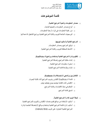 3
‫ﺳﻌﻮد‬ ‫اﻟﻤﻠﻚ‬ ‫ﺟﺎﻣﻌﺔ‬
‫اﻟﻌﻠﻤﻲ‬ ‫اﻟﺒﺤﺚ‬ ‫ﻋﻤﺎدة‬
‫ﻣﺮﻛﺰ‬‫اﻟﻌ‬ ‫أﻗﺴﺎم‬ ‫ﺑﺤﻮث‬‫اﻟﻄﺒﯿﺔ‬ ‫اﻟﺪراﺳﺎت‬ ‫ﻠﻮم‬
‫ﻗﺎﺋﻤﺔ‬‫اﻟﻤﻮﺿﻮﻋﺎت‬
o.‫اﻟﻌﻠﻣﯾﺔ‬ ‫اﻟﻣراﺟﻊ‬ ‫وأھﻣﯾﺔ‬ ‫اﻟﻣﻌﻠوﻣﺎت‬ ‫ﻣﺻﺎدر‬
o.‫ﻟﻠﺒﺎﺣﺚ‬ ‫وأھﻤﯿﺘﮭﺎ‬ ‫اﻟﻤﻌﻠﻮﻣﺎت‬ ‫ﻣﺼﺎدر‬ ‫أﻧﻮاع‬
o‫اﻟﻣﻌﻠوﻣﺎت‬ ‫أوﻋﯾﺔ‬ ‫إﺛراء‬ ‫ﻓﻲ‬ ‫اﻟﻣﻌﻠوﻣﺎت‬ ‫ﺗﻘﻧﯾﺔ‬ ‫دور‬.
o‫وﻛﺘﺎ‬ ‫ﻟﺘﺒﻮﯾﺐ‬ ‫اﻟﻤﺘﺎﺣﺔ‬ ‫اﻟﺒﺮﻣﺠﯿﺎت‬‫ﻟﮭﺎ‬ ‫اﻟﺪاﻋﻤﺔ‬ ‫اﻟﺘﺸﻐﯿﻞ‬ ‫وﺑﺮاﻣﺞ‬ ‫اﻟﻌﻠﻤﯿﺔ‬ ‫اﻟﻤﺮاﺟﻊ‬ ‫ﺑﺔ‬.
o‫ﺗﺒﻮﯾﺒﮭﺎ‬ ‫وأﺳﺎﻟﯿﺐ‬ ‫اﻟﻌﻠﻤﯿﺔ‬ ‫اﻟﻤﺮاﺟﻊ‬.
o.‫اﻟﻤﻌﻠﻮﻣﺎت‬ ‫وﻣﺼﺎدر‬ ‫اﻟﻤﺮاﺟﻊ‬ ‫ﺗﻮﺛﯿﻖ‬
o‫ﻟﺘﺒﻮ‬ ‫اﻟﻤﺨﺘﻠﻔﺔ‬ ‫اﻷﻧﻤﺎط‬.‫اﻟﻌﻠﻤﯿﺔ‬ ‫اﻟﻤﺮاﺟﻊ‬ ‫وﻛﺘﺎﺑﺔ‬ ‫ﯾﺐ‬
o‫اﻟـ‬ ‫ﺑﺮﻧﺎﻣﺞ‬ ‫ﺑﺈﺳﺘﺨﺪام‬ ‫اﻟﻌﻠﻤﯿﺔ‬ ‫اﻟﻤﺮاﺟﻊ‬ ‫وإدارة‬ ‫ﺗﻨﻈﯿﻢ‬EndNote.
o‫ا‬ ‫اﻟﻤﺮاﺟﻊ‬ ‫وإﺿﺎﻓﺔ‬ ‫اﻟﻤﺮاﺟﻊ‬ ‫ﻣﻜﺘﺒﺔ‬ ‫إﻧﺸﺎء‬.‫ﻟﻌﻠﻤﯿﺔ‬
o.‫اﻟﻌﻠﻤﯿﺔ‬ ‫اﻟﻤﺮاﺟﻊ‬ ‫ﻣﻌﻠﻮﻣﺎت‬ ‫إﺳﺘﯿﺮاد‬
o.‫اﻟﻌﻠﻤﯿﺔ‬ ‫اﻟﻤﺮاﺟﻊ‬ ‫ﻗﺎﺋﻤﺔ‬ ‫وطﺒﺎﻋﺔ‬ ‫إﻧﺸﺎء‬
o‫اﻟـ‬ ‫ﺑﺮﻧﺎﻣﺠﻲ‬ ‫ﺑﯿﻦ‬ ‫اﻟﺘﻜﺎﻣﻞ‬Word‫واﻟـ‬Endnote.
o‫اﻟـ‬ ‫ﻗﺎﺋﻤﺔ‬EndNote‫ﻻﻗﺘﺒﺎس‬.‫اﻟﺒﺤﻮث‬ ‫ﻛﺘﺎﺑﺔ‬ ‫أﺛﻨﺎء‬ ‫اﻟﻤﺮاﺟﻊ‬ ‫وﺗﺒﻮﯾﺐ‬
o‫اﻻﻗﺘﺒﺎس‬‫اﻟﻜﺘﺎﺑﺔ‬ ‫أﺛﻨﺎء‬cite while you write.
o‫ﻧﻤﻂ‬ ‫ﻓﻲ‬ ‫اﻟﺘﺤﻜﻢ‬‫اﻻﻗﺘﺒﺎﺳﺎت‬‫وﻗﺎﺋ‬.‫اﻟﻤﺮاﺟﻊ‬ ‫ﻤﺔ‬
o.‫اﻟﻤﺮاﺟﻊ‬ ‫ﻗﺎﺋﻤﺔ‬ ‫ﺗﻨﺴﯿﻖ‬
o.‫اﻟﻌﻠﻣﯾﺔ‬ ‫اﻟﻣراﺟﻊ‬ ‫ﻹدارة‬ ‫اﻟوﯾب‬ ‫ﺷﺑﻛﺔ‬
o.‫اﻟﻌﻠﻤﯿﺔ‬ ‫ﻟﻠﻤﺮاﺟﻊ‬ ‫واﻟﺘﺒﻮﯾﺐ‬ ‫اﻹﻗﺘﺒﺎس‬ ‫ﺧﺪﻣﺎت‬ ‫ﺗﻘﺪﯾﻢ‬ ‫ﻣﻮاﻗﻊ‬ ‫ﻣﻦ‬ ‫اﻹﺳﺘﻔﺎدة‬ ‫أﺳﺎﻟﯿﺐ‬
o‫ﺑﺈدارة‬ ‫اﻟﺨﺎﺻﺔ‬ ‫اﻹﺳﺘﻀﺎﻓﺔ‬ ‫ﻣﻮاﻗﻊ‬ ‫ﺑﺈﺳﺘﺨﺪام‬ ‫اﻟﻌﻠﻤﯿﺔ‬ ‫اﻟﻤﺮاﺟﻊ‬ ‫ﻗﺎﺋﻤﺔ‬ ‫إدارة‬ ‫أﺳﺎﻟﯿﺐ‬
‫اﻟﻌﻠﻤﯿﺔ‬ ‫اﻟﻤﺮاﺟﻊ‬‫اﻟوﯾب‬ ‫ﻋﻠﻰ‬ ‫اﻟﻣﺗوﻓرة‬Endnote Web.
 