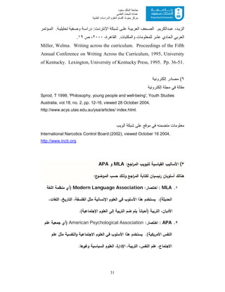 31
‫ﺳﻌﻮد‬ ‫اﻟﻤﻠﻚ‬ ‫ﺟﺎﻣﻌﺔ‬
‫اﻟﻌﻠﻤﻲ‬ ‫اﻟﺒﺤﺚ‬ ‫ﻋﻤﺎدة‬
‫ﻣﺮﻛﺰ‬‫اﻟﻌ‬ ‫أﻗﺴﺎم‬ ‫ﺑﺤﻮث‬‫اﻟﻄﺒﯿﺔ‬ ‫اﻟﺪراﺳﺎت‬ ‫ﻠﻮم‬
‫ؤﺗﻣر‬ ‫اﻟﻣ‬ .‫ﺔ‬ ‫ﺗﺣﻠﯾﻠﯾ‬ ‫ﻔﯾﺔ‬ ‫وﺻ‬ ‫ﺔ‬ ‫دراﺳ‬ :‫ت‬ ‫اﻹﻧﺗرﻧ‬ ‫ﺑﻛﺔ‬‫ﺷ‬ ‫ﻰ‬ ‫ﻋﻠ‬ ‫ﺔ‬ ‫اﻟﻌرﺑﯾ‬ ‫ﺣف‬ ‫اﻟﺻ‬ .‫داﻟﻛرﯾم‬ ‫ﻋﺑ‬ ،‫د‬ ‫اﻟزﯾ‬
،‫اﻟﻘﺎھرة‬ .‫واﻟﻣﻛﺗﺑﺎت‬ ‫ﻟﻠﻣﻌﻠوﻣﺎت‬ ‫ﻋﺷر‬ ‫اﻟﺣﺎدي‬ ‫اﻟﻌرﺑﻲ‬٢٠٠٠‫ص‬ ،١٩.
Miller, Welma. Writing across the curriculum. Proceedings of the Fifth
Annual Conference on Writing Across the Curriculum, 1995, University
of Kentucky. Lexington, University of Kentucky Press, 1995. Pp. 36-51.
٩‫إﻟﻛﺗروﻧﯾﺔ‬ ‫ﻣﺻﺎدر‬ (
‫إﻟﻛﺗروﻧﯾﺔ‬ ‫ﻣﺟﻠﺔ‬ ‫ﻓﻲ‬ ‫ﻣﻘﺎﻟﺔ‬
Sprod, T 1999, 'Philosophy, young people and well-being', Youth Studies
Australia, vol.18, no. 2, pp. 12-16, viewed 28 October 2004,
http://www.acys.utas.edu.au/ysa/articles/ index.html.
‫اﻟوﯾب‬ ‫ﺷﺑﻛﺔ‬ ‫ﻋﻠﻰ‬ ‫ﻣوﻗﻊ‬ ‫ﻓﻲ‬ ‫ﻣﺗﺿﻣﻧﮫ‬ ‫ﻣﻌﻠوﻣﺎت‬
International Narcotics Control Board (2002), viewed October 16 2004,
http://www.incb.org.
٣(:‫اﺟﻊ‬‫ر‬‫اﻟﻣ‬ ‫ﻟﺗﺑوﯾب‬ ‫اﻟﻘﯾﺎﺳﯾﺔ‬ ‫اﻷﺳﺎﻟﯾب‬MLA‫و‬APA
:‫ع‬‫اﻟﻣوﺿو‬ ‫ﺣﺳب‬ ‫وذﻟك‬ ‫اﺟﻊ‬‫ر‬‫اﻟﻣ‬ ‫ﻟﻛﺗﺎﺑﺔ‬ ‫رﺋﯾﺳﯾﺎن‬ ‫أﺳﻠوﺑﺎن‬ ‫ﻫﻧﺎﻟك‬
١.MLA::‫اﺧﺗﺻﺎر‬Modern Language Association‫)أي‬‫اﻟﻠﻐﺔ‬ ‫ﻣﻧظﻣﺔ‬
‫اﻟﺣدﯾﺛﺔ‬،‫اﻟﺗﺎرﯾﺦ‬ ،‫اﻟﻔﻠﺳﻔﺔ‬ ‫ﻣﺛل‬ ‫اﻹﻧﺳﺎﻧﯾﺔ‬ ‫اﻟﻌﻠوم‬ ‫ﻓﻲ‬ ‫اﻷﺳﻠوب‬ ‫ﻫذا‬ ‫ﯾﺳﺗﺧدم‬ .(،‫اﻟﻠﻐﺎت‬
.(‫اﻹﺟﺗﻣﺎﻋﯾﺔ‬ ‫اﻟﻌﻠوم‬ ‫إﻟﻰ‬ ‫اﻟﺗرﺑﯾﺔ‬ ‫ﺿم‬ ‫ﯾﺗم‬ ً‫ﺎ‬‫)أﺣﯾﺎﻧ‬ ‫اﻟﺗرﯾﺑﺔ‬ ،‫اﻷدﯾﺎن‬
٢.APA::‫اﺧﺗﺻﺎر‬American Psychological Association‫)أي‬‫ﻋﻠم‬ ‫ﺟﻣﻌﯾﺔ‬
‫اﻷﻣرﯾﻛﯾﺔ‬ ‫اﻟﻧﻔس‬‫ﻓﻲ‬ ‫اﻷﺳﻠوب‬ ‫ﻫذا‬ ‫ﯾﺳﺗﺧدم‬ .(‫ﻋﻠم‬ ‫ﻣﺛل‬ ‫اﻟﻧﻔﺳﯾﺔ‬‫و‬ ‫اﻻﺟﺗﻣﺎﻋﯾﺔ‬ ‫اﻟﻌﻠوم‬
‫ا‬ ،‫اﻟﺗرﺑﯾﺔ‬ ،‫اﻟﻧﻔس‬ ‫ﻋﻠم‬ ،‫اﻻﺟﺗﻣﺎع‬‫اﻟﻌﻠ‬ ،‫ة‬‫ﻹدار‬.‫وﻏﯾرﻫﺎ‬ ‫اﻟﺳﯾﺎﺳﯾﺔ‬ ‫وم‬
 