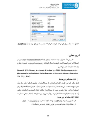 34
‫ﺳﻌﻮد‬ ‫اﻟﻤﻠﻚ‬ ‫ﺟﺎﻣﻌﺔ‬
‫اﻟﻌﻠﻤﻲ‬ ‫اﻟﺒﺤﺚ‬ ‫ﻋﻤﺎدة‬
‫ﻣﺮﻛﺰ‬‫اﻟﻌ‬ ‫أﻗﺴﺎم‬ ‫ﺑﺤﻮث‬‫اﻟﻄﺒﯿﺔ‬ ‫اﻟﺪراﺳﺎت‬ ‫ﻠﻮم‬
) ‫اﻟﺷﻛل‬٦‫اﻟـ‬ ‫ﺑرﻧﺎﻣﺞ‬ ‫ﻗﺑل‬ ‫ﻣن‬ ‫اﻟﻣﺗﺧﺻﺻﺔ‬ ‫اﻟرﻗﻣﯾﺔ‬ ‫اﻟﺑﯾﺎﻧﺎت‬ ‫ﻗواﻋد‬ ‫إﻟﻰ‬ ‫اﻟوﺻول‬ : (EndNote.
‫ﻋﻤﻠﻲ‬ ‫ﺗﺪرﯾﺐ‬:
‫دة‬‫ﺟدﯾ‬ ‫ﻊ‬‫ﻣراﺟ‬ ‫ﺔ‬‫ﻣﻛﺗﺑ‬ ‫ﺎء‬‫ﺑﺈﻧﺷ‬ ‫درﯾب‬‫اﻟﺗ‬ ‫ھذا‬ ‫ﻓﻲ‬ ‫ﻧﻘوم‬new reference library‫م‬‫ﺛ‬ ‫ن‬‫وﻣ‬
‫ﺎ‬‫إﻟﯾﮭ‬ ‫ﺔ‬‫اﻟﻌﻠﻣﯾ‬ ‫ﻊ‬‫اﻟﻣراﺟ‬ ‫ﺎﻓﺔ‬‫إﺿ‬‫ﻠوب‬‫ﺑﺄﺳ‬‫ﺎت‬‫اﻟﺑﯾﺎﻧ‬ ‫ﺎل‬‫إدﺧ‬manual data entry‫ﻧﻘ‬‫ﺳ‬ ،ً‫دا‬‫ﺗﺣدﯾ‬ .‫وم‬
‫ﻣﻌﻠوﻣﺎت‬ ‫ﺑﺈﺿﺎﻓﺔ‬‫اﻟﻣر‬‫ﺟﻊ‬‫اﻟﺗﺎﻟﻲ‬:
Bernard, R.M., Brauer, A., Abrami & Surkes, M., (2003) The Development of a
Questionnaire for Predicting Online Learning Achievement. Distance Education,
Vol. 25 (1), 31-47.
١.‫ﺟدﯾدة‬ ‫ﻣراﺟﻊ‬ ‫ﻣﻛﺗﺑﺔ‬ ‫إﻧﺷﺎء‬ (
‫اﻹ‬ ‫اﻟﻣراﺟﻊ‬ ‫ﻣﻛﺗﺑﺔ‬ ‫ﺗﻣﺛل‬‫اﻟـ‬ ‫ﻟﺑرﻧﺎﻣﺞ‬ ‫اﻷﺳﺎﺳﻲ‬ ‫طﺎر‬EndoNote‫ﺎت‬‫ﻣﻌﻠوﻣ‬ ‫ﻰ‬‫ﻋﻠ‬ ‫ﺔ‬‫اﻟﻣﻛﺗﺑ‬ ‫وي‬‫ﺗﺣﺗ‬ .
‫م‬ ‫رﻗ‬ ،‫ﺔ‬‫اﻟﻌﻠﻣﯾ‬ ‫ﺔ‬ ‫اﻟﻣﺟﻠ‬ ‫وان‬ ‫ﻋﻧ‬ ،‫ل‬ ‫اﻟﻌﻣ‬ ‫وان‬ ‫ﻋﻧ‬ ،‫ف‬‫اﻟﻣؤﻟ‬ ‫م‬‫اﺳ‬ ‫ل‬‫ﻣﺛ‬ ،‫ك‬‫ﺑﺣﺛ‬ ‫ﻲ‬‫ﻓ‬ ‫ﺗﺧدﻣﺔ‬‫اﻟﻣﺳ‬ ‫ﻊ‬‫اﻟﻣراﺟ‬
‫ـ‬‫اﻟ‬ ‫ﺎﻣﺞ‬‫ﺑرﻧ‬ ‫ﯾﺢ‬‫وﯾﺗ‬ ‫ذا‬‫ھ‬ .‫ﺦ‬‫اﻟ‬ ،،،‫ﻔﺣﺔ‬‫اﻟﺻ‬EndNote‫ن‬ ‫وﻟﻛ‬ ،‫ﺎت‬‫اﻟﻣﻛﺗﺑ‬ ‫ن‬‫ﻣ‬ ‫د‬‫اﻟﻌدﯾ‬ ‫ﺎء‬ ‫إﻧﺷ‬ ‫ﺔ‬‫إﻣﻛﺎﻧﯾ‬
‫ﻓﻘط‬ ‫واﺣدة‬ ‫ﻣﻛﺗﺑﺔ‬ ‫ﺑﺈﻧﺷﺎء‬ ‫ُﻧﺻﺢ‬‫ﯾ‬‫اﻟﺧطوات‬ ‫إﺗﺑﻌﻲ‬ .‫اﻟﺑﺣﺛﯾﺔ‬ ‫ﻣﺷﺎرﯾﻌك‬ ‫ﻣن‬ ‫ﻣﺷروع‬ ‫أو‬ ‫ﻣوﺿوع‬ ‫ﻟﻛل‬
:‫ﺟدﯾدة‬ ‫ﻣراﺟﻊ‬ ‫ﻣﻛﺗﺑﺔ‬ ‫ﻹﻧﺷﺎء‬ ‫اﻟﺗﺎﻟﯾﺔ‬
١.‫اﻟـ‬ ‫ﺑرﻧﺎﻣﺞ‬ ‫ﺗﺷﻐﯾل‬EndNote‫إﺑدأ‬ ‫ﻗﺎﺋﻣﺔ‬ ‫ﻣن‬-‫اﻟﺑراﻣﺞ‬ <start - > programs.
٢.‫إﺧﺗﯾﺎر‬ ‫طرﯾﻖ‬ ‫ﻋن‬ ‫ﺟدﯾدة‬ ‫ﻣﻛﺗﺑﺔ‬ ‫إﻧﺷﺎء‬ ‫ﯾﻣﻛﻧك‬new‫ﻗﺎﺋﻣﺔ‬ ‫ﻣن‬File.
 