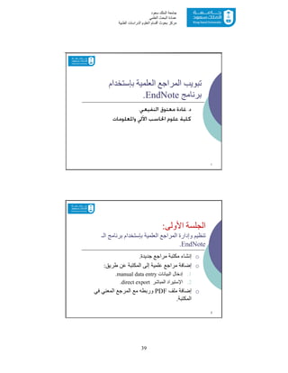 39
‫ﺳﻌﻮد‬ ‫اﻟﻤﻠﻚ‬ ‫ﺟﺎﻣﻌﺔ‬
‫اﻟﻌﻠﻤﻲ‬ ‫اﻟﺒﺤﺚ‬ ‫ﻋﻤﺎدة‬
‫ﻣﺮﻛﺰ‬‫اﻟﻌ‬ ‫أﻗﺴﺎم‬ ‫ﺑﺤﻮث‬‫اﻟﻄﺒﯿﺔ‬ ‫اﻟﺪراﺳﺎت‬ ‫ﻠﻮم‬
‫اﻟﻌﻠﻤﯿﺔ‬ ‫اﻟﻤﺮاﺟﻊ‬ ‫ﺗﺒﻮﯾﺐ‬‫ﺑﺈﺳﺘﺨﺪام‬
‫ﺑﺮﻧﺎﻣﺞ‬EndNote.
‫ﺩ‬.‫ﻣﻌﺘﻮﻕ‬ ‫ﻏﺎﺩﺓ‬‫ﺍﻟﻨﻔﻴﻌﻲ‬.
‫ﻭﺍﳌﻌﻠﻮﻣﺎﺕ‬ ‫ﺍﻵﱄ‬ ‫ﺍﳊﺎﺳﺐ‬ ‫ﻋﻠﻮﻡ‬ ‫ﻛﻠﻴﺔ‬
1
‫اﻷوﻟﻰ‬ ‫اﻟﺠﻠﺴﺔ‬:
‫اﻟـ‬ ‫ﺑﺮﻧﺎﻣﺞ‬ ‫ﺑﺈﺳﺘﺨﺪام‬ ‫اﻟﻌﻠﻤﯿﺔ‬ ‫اﻟﻤﺮاﺟﻊ‬ ‫وإدارة‬ ‫ﺗﻨﻈﯿﻢ‬
EndNote.
o‫ﺟﺪﯾﺪة‬ ‫ﻣﺮاﺟﻊ‬ ‫ﻣﻜﺘﺒﺔ‬ ‫إﻧﺸﺎء‬.
o‫طﺮﯾﻖ‬ ‫ﻋﻦ‬ ‫اﻟﻤﻜﺘﺒﺔ‬ ‫إﻟﻰ‬ ‫ﻋﻠﻤﯿﺔ‬ ‫ﻣﺮاﺟﻊ‬ ‫إﺿﺎﻓﺔ‬:
.1‫اﻟﺒﯿﺎﻧﺎت‬ ‫إدﺧﺎل‬manual data entry.
.2‫اﻹﺳﺘﯿﺮاد‬‫اﻟﻤﺒﺎﺷﺮ‬direct export.
o‫إﺿﺎﻓﺔ‬‫ﻣﻠﻒ‬PDF‫ﻓﻲ‬ ‫اﻟﻤﻌﻨﻲ‬ ‫اﻟﻤﺮﺟﻊ‬ ‫ﻣﻊ‬ ‫ورﺑﻄﮫ‬
‫اﻟﻤﻜﺘﺒﺔ‬.
2
 