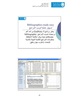40
‫ﺳﻌﻮد‬ ‫اﻟﻤﻠﻚ‬ ‫ﺟﺎﻣﻌﺔ‬
‫اﻟﻌﻠﻤﻲ‬ ‫اﻟﺒﺤﺚ‬ ‫ﻋﻤﺎدة‬
‫ﻣﺮﻛﺰ‬‫اﻟﻌ‬ ‫أﻗﺴﺎم‬ ‫ﺑﺤﻮث‬‫اﻟﻄﺒﯿﺔ‬ ‫اﻟﺪراﺳﺎت‬ ‫ﻠﻮم‬
Bibliographies made easy
‫اﻟﻤﺮاﺟﻊ‬ ‫ﺗﺒﻮﯾﺐ‬ ‫ﻋﻤﻠﯿﺔ‬ ‫ﺗﺴﮭﯿﻞ‬
‫اﻟـ‬ ‫ﺑﺮﻧﺎﻣﺞ‬ ‫ﯾﻌﺘﺒﺮ‬EndNote‫أھﻢ‬ ‫أﺣﺪ‬ ‫ﻣﻦ‬
‫اﻟﻤﺮاﺟﻊ‬ ‫ﺗﺒﻮﯾﺐ‬ ‫ﺑﺮﻣﺠﯿﺎت‬bibliographic
software‫إﻣﻜﺎﻧﯿﺔ‬ ‫ﯾﻮﻓﺮ‬ ‫ﺣﯿﺚ‬‫اﻹﺣﺘﻔﺎظ‬
‫ﺑﺎﻟﻨﺴﺒﺔ‬ ‫اﻟﻤﮭﻤﺔ‬ ‫اﻟﻌﻠﻤﯿﺔ‬ ‫اﻟﻤﺮاﺟﻊ‬ ‫ﺑﻤﻌﻠﻮﻣﺎت‬
‫ودﻗﯿﻖ‬ ‫ﺳﮭﻞ‬ ‫ﺑﺄﺳﻠﻮب‬ ،‫ﻟﻠﺒﺎﺣﺚ‬.
3
4
 