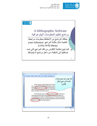 41
‫ﺳﻌﻮد‬ ‫اﻟﻤﻠﻚ‬ ‫ﺟﺎﻣﻌﺔ‬
‫اﻟﻌﻠﻤﻲ‬ ‫اﻟﺒﺤﺚ‬ ‫ﻋﻤﺎدة‬
‫ﻣﺮﻛﺰ‬‫اﻟﻌ‬ ‫أﻗﺴﺎم‬ ‫ﺑﺤﻮث‬‫اﻟﻄﺒﯿﺔ‬ ‫اﻟﺪراﺳﺎت‬ ‫ﻠﻮم‬
A bibliographic Software
‫اﻟﻤﻌﻠﻮﻣﺎت‬ ‫ﺗﻨﻈﯿﻢ‬ ‫ﺑﺮﻧﺎﻣﺞ‬‫اﻟﺒﺒﻠﻮﻏﺮاﻓﯿﺔ‬
‫ﻣﻦ‬ ‫اﻟﺒﺮﻧﺎﻣﺞ‬ ‫ﯾﻤﻜﻨﻚ‬‫اﻹﺣﺘﻔﺎظ‬‫ﻣﺮاﺟﻌﻚ‬ ‫ﺑﻤﻌﻠﻮﻣﺎت‬
‫اﻟﻤﺮاﺟﻊ‬ ‫ﻣﻜﺘﺒﺔ‬ ‫داﺧﻞ‬ ‫اﻟﻌﻠﻤﯿﺔ‬your reference
library)‫ﺑﯿﺎﻧﺎت‬ ‫ﻗﺎﻋﺪة‬.(
‫إﻣﻜﺎﻧﯿﺔ‬ ‫ﯾﺘﯿﺢ‬ ‫ﻛﻤﺎ‬‫اﻹﻗﺘﺒﺎس‬‫ﺗﻤﺖ‬ ‫اﻟﺘﻲ‬ ‫اﻟﻤﺮاﺟﻊ‬ ‫ﺗﻠﻚ‬ ‫ﻣﻦ‬
‫اﻟـ‬ ‫ﺑﺮﻧﺎﻣﺞ‬ ‫داﺧﻞ‬ ‫ﻣﻦ‬ ،‫اﻟﻤﻜﺘﺒﺔ‬ ‫إﻟﻰ‬ ‫إﺿﺎﻓﺘﮭﺎ‬Word.
5
6
‫ﺑﺈﻧﺸﺎء‬ ‫اﻟﺒﺮﻧﺎﻣﺞ‬ ‫ﯾﻘﻮم‬ ‫ﻛﻤﺎ‬
‫ﺑﺸﻜﻞ‬ ‫اﻟﻤﺮاﺟﻊ‬ ‫ﻗﺎﺋﻤﺔ‬
‫ﺗﻠﻘﺎﺋﻲ‬!
 