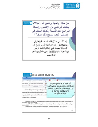 43
‫ﺳﻌﻮد‬ ‫اﻟﻤﻠﻚ‬ ‫ﺟﺎﻣﻌﺔ‬
‫اﻟﻌﻠﻤﻲ‬ ‫اﻟﺒﺤﺚ‬ ‫ﻋﻤﺎدة‬
‫ﻣﺮﻛﺰ‬‫اﻟﻌ‬ ‫أﻗﺴﺎم‬ ‫ﺑﺤﻮث‬‫اﻟﻄﺒﯿﺔ‬ ‫اﻟﺪراﺳﺎت‬ ‫ﻠﻮم‬
‫ﺧﺎﺻﺔ‬ ‫ﻗﺎﺋﻤﺔ‬ ‫ﺧﻼل‬ ‫ﻣﻦ‬ ‫ذﻟﻚ‬ ‫ﯾﺘﻢ‬)‫ﺑﻌﻨﻮان‬
EndNote(‫اﻟـ‬ ‫ﺑﺮﻧﺎﻣﺞ‬ ‫اﻟﻰ‬ ‫إﺿﺎﻓﺘﮭﺎ‬ ‫ﺗﺘﻢ‬
Word‫أواﻣﺮ‬ ‫ﺗﻨﻔﯿﺬ‬ ‫إﻣﻜﺎﻧﯿﺔ‬ ‫ﺗﺘﯿﺢ‬ ‫ﺑﺤﯿﺚ‬
‫اﻟـ‬ ‫ﺑﺮﻧﺎﻣﺞ‬)EndNote(‫ﺑﺮﻧﺎﻣﺞ‬ ‫داﺧﻞ‬ ‫ﻣﻦ‬
‫اﻟـ‬Word!
9
‫اﻟـ‬ ‫ﺑﺮﻧﺎﻣﺞ‬ ‫واﺟﮭﺔ‬ ‫ﺧﻼل‬ ‫ﻣﻦ‬Word،
‫ﻣﻦ‬ ‫اﻟﺒﺮﻧﺎﻣﺞ‬ ‫ﯾﻤﻜﻨﻚ‬‫اﻹﻗﺘﺒﺎس‬‫وإﺿﺎﻓﺔ‬
‫ﻓﻲ‬ ‫اﻟﺘﺤﻜﻢ‬ ‫وﻛﺬﻟﻚ‬ ‫اﻟﺤﺎﺟﺔ‬ ‫ﻋﻨﺪ‬ ‫اﻟﻤﺮاﺟﻊ‬
‫ﺗﻨﺴﯿﻘﮭﺎ‬!ً‫ﻣﻤﻜﻨﺎ‬ ‫ذﻟﻚ‬ ‫ﯾﺼﺒﺢ‬ ‫ﻛﯿﻒ‬!‫؟‬
10
It’s a Word plug-in.
A plug-in is a set of
software component that
adds specific abilities to
a large software
application.
 
