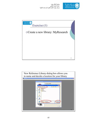45
‫ﺳﻌﻮد‬ ‫اﻟﻤﻠﻚ‬ ‫ﺟﺎﻣﻌﺔ‬
‫اﻟﻌﻠﻤﻲ‬ ‫اﻟﺒﺤﺚ‬ ‫ﻋﻤﺎدة‬
‫ﻣﺮﻛﺰ‬‫اﻟﻌ‬ ‫أﻗﺴﺎم‬ ‫ﺑﺤﻮث‬‫اﻟﻄﺒﯿﺔ‬ ‫اﻟﺪراﺳﺎت‬ ‫ﻠﻮم‬
Exercise (1)
Create a new library: MyResearch
13
New Reference Library dialog box allows you
to name and decide a location for your library
14
 