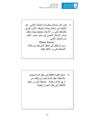 49
‫ﺳﻌﻮد‬ ‫اﻟﻤﻠﻚ‬ ‫ﺟﺎﻣﻌﺔ‬
‫اﻟﻌﻠﻤﻲ‬ ‫اﻟﺒﺤﺚ‬ ‫ﻋﻤﺎدة‬
‫ﻣﺮﻛﺰ‬‫اﻟﻌ‬ ‫أﻗﺴﺎم‬ ‫ﺑﺤﻮث‬‫اﻟﻄﺒﯿﺔ‬ ‫اﻟﺪراﺳﺎت‬ ‫ﻠﻮم‬
.3‫اﻟﺜﺎﻧﻲ‬ ‫اﻟﻤﺆﻟﻒ‬ ‫ﻣﻌﻠﻮﻣﺎت‬ ‫ﺑﺈدﺧﺎل‬ ‫اﻵن‬ ‫ﻧﻘﻮم‬.‫ﺑﻌﺪ‬
‫اﻹﻧﺘﮭﺎء‬‫ﻗﻮﻣﻲ‬ ،‫اﻷول‬ ‫اﻟﻤﺆﻟﻒ‬ ‫ﺑﯿﺎﻧﺎت‬ ‫إدﺧﺎل‬ ‫ﻣﻦ‬
‫اﻹدﺧﺎل‬ ‫زر‬ ‫ﻋﻠﻰ‬ ‫ﺑﺎﻟﻀﻐﻂ‬enter‫ﯾﻨﺘﻘﻞ‬ ‫ﺑﺤﯿﺚ‬
‫ﺟﺪﯾﺪ‬ ‫ﺳﻄﺮ‬ ‫إﻟﻰ‬ ‫اﻟﻨﺼﻲ‬ ‫اﻹدﺧﺎل‬ ‫ﻣﺆﺷﺮ‬.‫ﻧﻜﺘﺐ‬
‫إﺳﻢ‬‫اﻟﺜﺎﻧﻲ‬ ‫اﻟﻤﺆﻟﻒ‬:
Ilham Nasser
‫ﺧﻼل‬ ‫ﻣﻦ‬ ‫ﯾﻠﯿﮫ‬ ‫اﻟﺬي‬ ‫اﻟﺤﻘﻞ‬ ‫إﻟﻰ‬ ‫ﻧﻨﺘﻘﻞ‬ ‫ﺛﻢ‬ ‫وﻣﻦ‬
‫اﻟﺘﻨﻘﻞ‬ ‫زر‬ ‫ﻋﻠﻰ‬ ‫اﻟﻀﻐﻂ‬tab.
21
.4‫اﻟﻘﯿﻤﺔ‬ ‫ﻧﺪﺧﻞ‬2002‫اﻟﺴﻨﺔ‬ ‫ﺣﻘﻞ‬ ‫ﻓﻲ‬year،
‫ﻣﻼﺣﻈﺔ‬:‫ﻣﻦ‬ ‫ﯾﺘﺄﻟﻒ‬ ‫أن‬ ‫ﯾﺠﺐ‬ ‫اﻟﺴﻨﺔ‬ ‫ﺣﻘﻞ‬
‫رﻗﻤﯿﺔ‬ ‫ﺧﺎﻧﺎت‬ ‫أرﺑﻊ‬.‫زر‬ ‫ﻋﻠﻰ‬ ‫ﻧﻀﻐﻂ‬tab
‫اﻟﻌﻨﻮان‬ ‫ﺣﻘﻞ‬ ‫إﻟﻰ‬ ‫ﻟﻺﻧﺘﻘﺎل‬title!
22
 