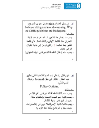 50
‫ﺳﻌﻮد‬ ‫اﻟﻤﻠﻚ‬ ‫ﺟﺎﻣﻌﺔ‬
‫اﻟﻌﻠﻤﻲ‬ ‫اﻟﺒﺤﺚ‬ ‫ﻋﻤﺎدة‬
‫ﻣﺮﻛﺰ‬‫اﻟﻌ‬ ‫أﻗﺴﺎم‬ ‫ﺑﺤﻮث‬‫اﻟﻄﺒﯿﺔ‬ ‫اﻟﺪراﺳﺎت‬ ‫ﻠﻮم‬
.5‫اﻟﻌﻨﻮان‬ ‫ﺣﻘﻞ‬ ‫ﻓﻲ‬title‫اﻟﻤﺮﺟﻊ‬ ‫ﻋﻨﻮان‬ ‫ﻧﺪﺧﻞ‬ ،:
Policy-making and moral reasoning: Why
the CIHR guidelines are inadequate.
‫ﻣﻼﺣﻈﺔ‬:
-‫ﯾﺠﺐ‬‫إﺳﺘﺨﺪام‬‫ﻛﺘﺎﺑﺔ‬ ‫ﻋﻨﺪ‬ ‫اﻟﺼﻐﯿﺮة‬ ‫اﻟﺤﺮوف‬ ‫ﺣﺎﻟﺔ‬
‫ﻛﻠﻤﺔ‬ ‫ﻷي‬ ‫اﻟﺤﺎل‬ ‫وﻛﺬﻟﻚ‬ ‫اﻷوﻟﻰ‬ ‫ﻟﻠﻜﻠﻤﺔ‬ ‫ﻋﺪا‬ ‫اﻟﻌﻨﻮان‬
‫ﻋﻼﻣﺔ‬ ‫ﺑﻌﺪ‬ ‫ﺗﻈﮭﺮ‬:‫ﻋﻨﻮان‬ ‫ﺑﺪاﯾﺔ‬ ‫إﻟﻰ‬ ‫ﺗﺮﻣﺰ‬ ‫واﻟﺘﻲ‬
‫ﺟﺪﯾﺪ‬ ‫ﻓﺮﻋﻲ‬.
-‫ﯾﺠﺐ‬‫اﻟﻌﻨﻮان‬ ‫ﻧﮭﺎﯾﺔ‬ ‫ﻓﻲ‬ ‫اﻟﻈﺎھﺮة‬ ‫اﻟﻨﻘﻄﺔ‬ ‫إدﺧﺎل‬ ‫ﻋﺪم‬!
23
.6‫ﺑﺈدﺧﺎل‬ ‫اﻵن‬ ‫ﻧﻘﻮم‬‫إﺳﻢ‬‫ﯾﻈﮭﺮ‬ ‫اﻟﺘﻲ‬ ‫اﻟﻌﻠﻤﯿﺔ‬ ‫اﻟﻤﺠﻠﺔ‬
‫اﻟﻤﻘﺎل‬ ‫ﻓﯿﮭﺎ‬.‫ﺣﻘﻞ‬ ‫إﻟﻰ‬ ‫ﻧﻨﺘﻘﻞ‬Journal‫وﻧﺪﺧﻞ‬
‫اﻹﺳﻢ‬‫اﻟﺘﺎﻟﻲ‬:
Policy Options.
‫ﻣﻼﺣﻈﺎت‬:
-‫اﺧﺮ‬ ‫ﻓﻲ‬ ‫اﻟﻈﺎھﺮة‬ ‫اﻟﻨﻘﻄﺔ‬ ‫ﻛﺘﺎﺑﺔ‬ ‫ﻋﺪم‬ ‫ﯾﺠﺐ‬‫اﻹﺳﻢ‬.
-‫ﻛﺘﺎﺑﺔ‬ ‫ﯾﺠﺐ‬‫إﺳﻢ‬‫اﻟﻌﻠﻤﯿﺔ‬ ‫اﻟﻤﺠﻠﺔ‬‫ﺑﺈﺳﺘﺨﺪام‬‫ﺣﺎﻟﺔ‬
‫اﻟﻜﻠﻤﺔ‬ ‫ﺑﺪاﯾﺔ‬ ‫ﻓﻲ‬ ‫ﻛﺒﯿﺮة‬ ‫ﺣﺮوف‬.
-‫ﻛﺘﺎﺑﺔ‬ ً‫داﺋﻤﺎ‬ ‫ﯾﺠﺐ‬‫اﻹﺳﻢ‬‫أي‬ ‫دون‬ ً‫ﻛﺎﻣﻼ‬‫إﺧﺘﺼﺎرات‬،
‫اﻟﻠﺰوم‬ ‫ﻋﻨﺪ‬ ‫ﺑﺬﻟﻚ‬ ‫اﻟﺒﺮﻧﺎﻣﺞ‬ ‫ﺳﯿﻘﻮم‬ ‫ﺣﯿﺚ‬!
24
 