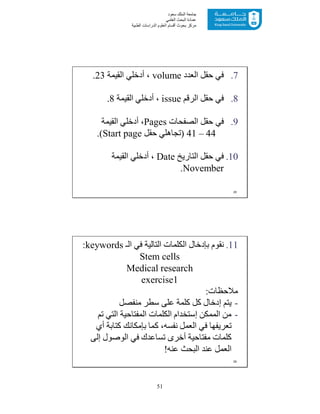 51
‫ﺳﻌﻮد‬ ‫اﻟﻤﻠﻚ‬ ‫ﺟﺎﻣﻌﺔ‬
‫اﻟﻌﻠﻤﻲ‬ ‫اﻟﺒﺤﺚ‬ ‫ﻋﻤﺎدة‬
‫ﻣﺮﻛﺰ‬‫اﻟﻌ‬ ‫أﻗﺴﺎم‬ ‫ﺑﺤﻮث‬‫اﻟﻄﺒﯿﺔ‬ ‫اﻟﺪراﺳﺎت‬ ‫ﻠﻮم‬
.7‫اﻟﻌﺪد‬ ‫ﺣﻘﻞ‬ ‫ﻓﻲ‬volume‫اﻟﻘﯿﻤﺔ‬ ‫أدﺧﻠﻲ‬ ،23.
.8‫اﻟﺮﻗﻢ‬ ‫ﺣﻘﻞ‬ ‫ﻓﻲ‬issue‫اﻟﻘﯿﻤﺔ‬ ‫أدﺧﻠﻲ‬ ،8.
.9‫اﻟﺼﻔﺤﺎت‬ ‫ﺣﻘﻞ‬ ‫ﻓﻲ‬Pages‫اﻟﻘﯿﻤﺔ‬ ‫أدﺧﻠﻲ‬ ،
41 – 44)‫ﺣﻘﻞ‬ ‫ﺗﺠﺎھﻠﻲ‬Start page.(
.10‫اﻟﺘﺎرﯾﺦ‬ ‫ﺣﻘﻞ‬ ‫ﻓﻲ‬Date‫اﻟﻘﯿﻤﺔ‬ ‫أدﺧﻠﻲ‬ ،
November.
25
.11‫اﻟـ‬ ‫ﻓﻲ‬ ‫اﻟﺘﺎﻟﯿﺔ‬ ‫اﻟﻜﻠﻤﺎت‬ ‫ﺑﺈدﺧﺎل‬ ‫ﻧﻘﻮم‬keywords:
Stem cells
Medical research
exercise1
‫ﻣﻼﺣﻈﺎت‬:
-‫ﻣﻨﻔﺼﻞ‬ ‫ﺳﻄﺮ‬ ‫ﻋﻠﻰ‬ ‫ﻛﻠﻤﺔ‬ ‫ﻛﻞ‬ ‫إدﺧﺎل‬ ‫ﯾﺘﻢ‬
-‫اﻟﻤﻤﻜﻦ‬ ‫ﻣﻦ‬‫إﺳﺘﺨﺪام‬‫ﺗﻢ‬ ‫اﻟﺘﻲ‬ ‫اﻟﻤﻔﺘﺎﺣﯿﺔ‬ ‫اﻟﻜﻠﻤﺎت‬
‫أي‬ ‫ﻛﺘﺎﺑﺔ‬ ‫ﺑﺈﻣﻜﺎﻧﻚ‬ ‫ﻛﻤﺎ‬ ،‫ﻧﻔﺴﮫ‬ ‫اﻟﻌﻤﻞ‬ ‫ﻓﻲ‬ ‫ﺗﻌﺮﯾﻔﮭﺎ‬
‫إﻟﻰ‬ ‫اﻟﻮﺻﻮل‬ ‫ﻓﻲ‬ ‫ﺗﺴﺎﻋﺪك‬ ‫أﺧﺮى‬ ‫ﻣﻔﺘﺎﺣﯿﺔ‬ ‫ﻛﻠﻤﺎت‬
‫ﻋﻨﮫ‬ ‫اﻟﺒﺤﺚ‬ ‫ﻋﻨﺪ‬ ‫اﻟﻌﻤﻞ‬!
26
 