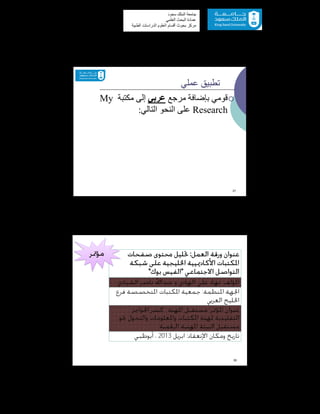 57
‫ﺳﻌﻮد‬ ‫اﻟﻤﻠﻚ‬ ‫ﺟﺎﻣﻌﺔ‬
‫اﻟﻌﻠﻤﻲ‬ ‫اﻟﺒﺤﺚ‬ ‫ﻋﻤﺎدة‬
‫ﻣﺮﻛﺰ‬‫اﻟﻌ‬ ‫أﻗﺴﺎم‬ ‫ﺑﺤﻮث‬‫اﻟﻄﺒﯿﺔ‬ ‫اﻟﺪراﺳﺎت‬ ‫ﻠﻮم‬
‫ﻋﻤﻠﻲ‬ ‫ﺗﻄﺒﯿﻖ‬
‫ﻣﺮﺟﻊ‬ ‫ﺑﺈﺿﺎﻓﺔ‬ ‫ﻗﻮﻣﻲ‬‫ﻋﺮﺑﻲ‬‫ﻣﻜﺘﺒﺔ‬ ‫إﻟﻰ‬My
Research‫اﻟﺘﺎﻟﻲ‬ ‫اﻟﻨﺤﻮ‬ ‫ﻋﻠﻰ‬:
37
‫ﻋﻨﻮﺍﻥ‬‫ﺍﻟﻌﻤﻞ‬ ‫ﻭﺭﻗﺔ‬:‫ﺻﻔﺤﺎﺕ‬ ‫ﳏﺘﻮﻯ‬ ‫ﲢﻠﻴﻞ‬
‫ﺍﳌﻜﺘﺒﺎﺕ‬‫ﺍﻷﻛﺎﺩﳝﻴﻴﺔ‬‫ﺷﺒﻜﺔ‬ ‫ﻋﻠﻰ‬ ‫ﺍﳋﻠﻴﺠﻴﺔ‬
‫ﺍﻻﺟﺘﻤﺎﻋﻲ‬ ‫ﺍﻟﺘﻮﺍﺻﻞ‬"‫ﺑﻮﻙ‬ ‫ﺍﻟﻔﻴﺲ‬"
‫ﺍﳌﺆﻟﻒ‬:‫ﺎﺩ‬‫ﻧﺎﺻﺮ‬ ‫ﻋﺒﺪﺍﷲ‬ ‫ﻭ‬ ‫ﺍﳍﺎﺩﻱ‬ ‫ﻋﻠﻲ‬‫ﺍﻟﺸﻴﺎﺩﻱ‬
‫ﺍﳌﻨﻈﻤﺔ‬ ‫ﺍﳉﻬﺔ‬:‫ﻓﺮﻉ‬ ‫ﺍﳌﺘﺨﺼﺼﺔ‬ ‫ﺍﳌﻜﺘﺒﺎﺕ‬ ‫ﲨﻌﻴﺔ‬
‫ﺍﻟﻌﺮﰊ‬ ‫ﺍﳋﻠﻴﺞ‬
‫ﺍﳌﺆﲤﺮ‬ ‫ﻋﻨﻮﺍﻥ‬:‫ﺍﳌﻬﻨﺔ‬ ‫ﻣﺴﺘﻘﺒﻞ‬:‫ﺍﳊﻮﺍﺟﺰ‬ ‫ﻛﺴﺮ‬
‫ﳓﻮ‬ ‫ﻭﺍﻟﺘﺤﻮﻝ‬ ‫ﻭﺍﳌﻌﻠﻮﻣﺎﺕ‬ ‫ﺍﳌﻜﺘﺒﺎﺕ‬ ‫ﳌﻬﻨﺔ‬ ‫ﺍﻟﺘﻘﻠﻴﺪﻳﺔ‬
‫ﺍﻟﺮﻗﻤﻴﺔ‬ ‫ﺍﳌﻬﻨﻴﺔ‬ ‫ﺍﻟﺒﻴﺌﺔ‬ ‫ﻣﺴﺘﻘﺒﻞ‬
‫ﻭﻣﻜﺎﻥ‬ ‫ﺗﺎﺭﻳﺦ‬‫ﺍﻹﻧﻌﻘﺎﺩ‬:‫ﺍﺑﺮﻳﻞ‬2013‫ﺃﺑﻮﻇﱯ‬ ،
38
‫ﻣﺆﲤﺮ‬
 