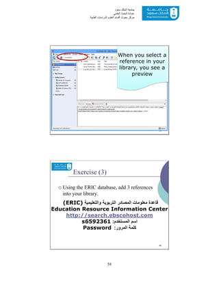 58
‫ﺳﻌﻮد‬ ‫اﻟﻤﻠﻚ‬ ‫ﺟﺎﻣﻌﺔ‬
‫اﻟﻌﻠﻤﻲ‬ ‫اﻟﺒﺤﺚ‬ ‫ﻋﻤﺎدة‬
‫ﻣﺮﻛﺰ‬‫اﻟﻌ‬ ‫أﻗﺴﺎم‬ ‫ﺑﺤﻮث‬‫اﻟﻄﺒﯿﺔ‬ ‫اﻟﺪراﺳﺎت‬ ‫ﻠﻮم‬
39
When you select a
reference in your
library, you see a
preview
Exercise (3)
 Using the ERIC database, add 3 references
into your library.
‫واﻟﺗﻌﻠﯾﻣﯾﺔ‬ ‫اﻟﺗرﺑوﯾﺔ‬ ‫اﻟﻣﺻﺎدر‬ ‫ﻣﻌﻠوﻣﺎت‬ ‫ﻗﺎﻋدة‬(ERIC)
Education Resource Information Center
http://search.ebscohost.com
‫اﻟﻣﺳﺗﺧدم‬ ‫اﺳم‬:s6592361
‫اﻟﻣرور‬ ‫ﻛﻠﻣﺔ‬:Password
40
 