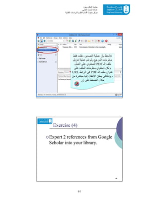 61
‫ﺳﻌﻮد‬ ‫اﻟﻤﻠﻚ‬ ‫ﺟﺎﻣﻌﺔ‬
‫اﻟﻌﻠﻤﻲ‬ ‫اﻟﺒﺤﺚ‬ ‫ﻋﻤﺎدة‬
‫ﻣﺮﻛﺰ‬‫اﻟﻌ‬ ‫أﻗﺴﺎم‬ ‫ﺑﺤﻮث‬‫اﻟﻄﺒﯿﺔ‬ ‫اﻟﺪراﺳﺎت‬ ‫ﻠﻮم‬
45
‫ﻓﻘﻂ‬ ‫ﻧﻘﻠﺖ‬ ،‫اﻟﺘﺼﺪﯾﺮ‬ ‫ﻋﻤﻠﯿﺔ‬ ‫ﺑﺄن‬ ‫ﻧﻼﺣﻆ‬
‫ﺗﻨﺰﯾﻞ‬ ‫ﻋﻤﻠﯿﺔ‬ ‫ﺗﺘﻢ‬ ‫وﻟﻢ‬ ‫اﻟﻤﺮﺟﻊ‬ ‫ﻣﻌﻠﻮﻣﺎت‬
‫اﻟـ‬ ‫ﻣﻠﻒ‬PDF‫اﻟﻌﻤﻞ‬ ‫ﻋﻠﻰ‬ ‫اﻟﻤﺤﺘﻮي‬.
‫ﻋﻠﻰ‬ ‫اﻟﻤﻠﻒ‬ ‫ﻣﻌﻠﻮﻣﺎت‬ ‫ﺗﺤﺘﻮي‬ ،‫وﻟﻜﻦ‬
‫اﻟـ‬ ‫ﻣﻠﻒ‬ ‫ﻋﻨﻮان‬PDF‫اﻟﺮاﺑﻂ‬ ‫ﻓﻲ‬URL
‫ﯾﻤﻜﻦ‬ ‫وﺑﺎﻟﺘﺎﻟﻲ‬ ،‫اﻹﻧﺘﻘﺎل‬‫ﻣﻦ‬ ‫ﻣﺒﺎﺷﺮة‬ ‫إﻟﯿﮫ‬
‫زر‬ ‫ﻋﻠﻰ‬ ‫اﻟﻀﻐﻂ‬ ‫ﺧﻼل‬
Exercise (4)
Export 2 references from Google
Scholar into your library.
46
 