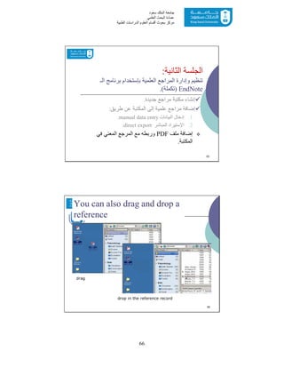 66
‫ﺳﻌﻮد‬ ‫اﻟﻤﻠﻚ‬ ‫ﺟﺎﻣﻌﺔ‬
‫اﻟﻌﻠﻤﻲ‬ ‫اﻟﺒﺤﺚ‬ ‫ﻋﻤﺎدة‬
‫ﻣﺮﻛﺰ‬‫اﻟﻌ‬ ‫أﻗﺴﺎم‬ ‫ﺑﺤﻮث‬‫اﻟﻄﺒﯿﺔ‬ ‫اﻟﺪراﺳﺎت‬ ‫ﻠﻮم‬
‫اﻟﺜﺎﻧﯿﺔ‬ ‫اﻟﺠﻠﺴﺔ‬:
‫اﻟـ‬ ‫ﺑﺮﻧﺎﻣﺞ‬ ‫ﺑﺈﺳﺘﺨﺪام‬ ‫اﻟﻌﻠﻤﯿﺔ‬ ‫اﻟﻤﺮاﺟﻊ‬ ‫وإدارة‬ ‫ﺗﻨﻈﯿﻢ‬
EndNote)‫ﺗﻜﻤﻠﺔ‬.(
‫ﺟﺪﯾﺪة‬ ‫ﻣﺮاﺟﻊ‬ ‫ﻣﻜﺘﺒﺔ‬ ‫إﻧﺸﺎء‬.
‫طﺮﯾﻖ‬ ‫ﻋﻦ‬ ‫اﻟﻤﻜﺘﺒﺔ‬ ‫إﻟﻰ‬ ‫ﻋﻠﻤﯿﺔ‬ ‫ﻣﺮاﺟﻊ‬ ‫إﺿﺎﻓﺔ‬:
.1‫اﻟﺒﯿﺎﻧﺎت‬ ‫إدﺧﺎل‬manual data entry.
.2‫اﻹﺳﺘﯿﺮاد‬‫اﻟﻤﺒﺎﺷﺮ‬direct export.
‫ﻣﻠﻒ‬ ‫إﺿﺎﻓﺔ‬PDF‫ﻓﻲ‬ ‫اﻟﻤﻌﻨﻲ‬ ‫اﻟﻤﺮﺟﻊ‬ ‫ﻣﻊ‬ ‫ورﺑﻄﮫ‬
‫اﻟﻤﻜﺘﺒﺔ‬.
55
You can also drag and drop a
reference
drag
drop in the reference record
56
 