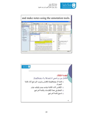 68
‫ﺳﻌﻮد‬ ‫اﻟﻤﻠﻚ‬ ‫ﺟﺎﻣﻌﺔ‬
‫اﻟﻌﻠﻤﻲ‬ ‫اﻟﺒﺤﺚ‬ ‫ﻋﻤﺎدة‬
‫ﻣﺮﻛﺰ‬‫اﻟﻌ‬ ‫أﻗﺴﺎم‬ ‫ﺑﺤﻮث‬‫اﻟﻄﺒﯿﺔ‬ ‫اﻟﺪراﺳﺎت‬ ‫ﻠﻮم‬
and make notes using the annotation tools.
59
‫اﻟﺜﺎﻟﺜﺔ‬ ‫اﻟﺠﻠﺴﺔ‬:
‫اﻟـ‬ ‫ﺑﺮﻧﺎﻣﺠﻲ‬ ‫ﺑﯿﻦ‬ ‫اﻟﺘﻜﺎﻣﻞ‬Word‫واﻟـ‬EndNote.
‫اﻟـ‬ ‫ﻗﺎﺋﻤﺔ‬EndNote‫ﻹﻗﺘﺒﺎس‬‫ﻛﺘﺎﺑﺔ‬ ‫أﺛﻨﺎء‬ ‫اﻟﻤﺮاﺟﻊ‬ ‫وﺗﺒﻮﯾﺐ‬
‫اﻟﺒﺤﻮث‬.
‫اﻹﻗﺘﺒﺎس‬‫اﻟﻜﺘﺎﺑﺔ‬ ‫أﺛﻨﺎء‬cite while you write.
‫ﻧﻤﻂ‬ ‫ﻓﻲ‬ ‫اﻟﺘﺤﻜﻢ‬‫اﻹﻗﺘﺒﺎﺳﺎت‬‫اﻟﻤﺮاﺟﻊ‬ ‫وﻗﺎﺋﻤﺔ‬.
‫اﻟﻤﺮاﺟﻊ‬ ‫ﻗﺎﺋﻤﺔ‬ ‫ﺗﻨﺴﯿﻖ‬.
60
 