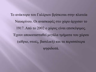 Το ανάκτορο του Γαλέριου βρίσκεται στην πλατεία
Ναυαρίνου. Οι ανασκαφές στο χώρο άρχισαν το
1917. Από το 2002 ο χώρος είναι επισκέψιμος.
Έχουν αποκατασταθεί μεγάλα τμήματα του χώρου
(αίθριο, στοές, βασιλική) και τα περισσότερα
ψηφιδωτά.
 