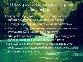 Η φύση είναι αγαπημένο θέμα των ποιητών και των
καλλιτεχνών γενικότερα για πολλούς λόγους
 Περιέχει μεγάλο φάσμα εικόνων και παραστάσεων
 Είναι κάτι καθημερινό και άρα εύκολα προσιτό από τον
αναγνώστη αλλά και από τον δημιουργό
 Μπορεί να αποδώσει πολλές συναισθηματικές χροιές
αλληγορικά με τα φυσικά φαινόμενα ή τοπία
Σύμφωνα με τον Ρενέ Ντεκάρτ ‘Ο σκοπός της τέχνης
συνίσταται στην αποκρυστάλλωση της φύσης σε σκέψη
και της σκέψης σε μορφή’
 