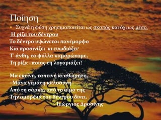  Συχνά η φύση χρησιμοποιείται ως σκοπός και όχι ως μέσο.
Η ρίζα του δέντρου
Το δέντρο υψώνεται πανέμορφο
Kαι πρασινίζει κι ευωδιάζει·
T’ άνθη, τα φύλλα καμαρώνομε,
Tη ρίζα –ποιος τη λογαριάζει!
Μα εκείνη, ταπεινή κι αθώρητη,
–Mάνα γεμάτη καλοσύνη–
Aπό τη σάρκα, από το αίμα της
Tην ομορφιά του δέντρου δίνει.
- Γεώργιος Δροσίνης
 
