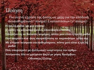  Πιο συχνή η χρήση της φύσης ως μέσο για την απόδοση
συναισθημάτων(1ο ποιήμα) ή καταστάσεων (2ο ποίημα)
Η τρελή ροδιά (με μια ανάσα)
Σ’ αυτές τις κάτασπρες αυλές όπου φυσά ο νοτιάς
Σφυρίζοντας σε θολωτές καμάρες, πέστε μου είναι η τρελή ροδιά
Που σκιρτάει στο φως σκορπίζοντας το καρποφόρο γέλιο της
Με ανέμου πείσματα και ψιθυρίσματα, πέστε μου είναι η τρελή
ροδιά
Που σπαρταράει με φυλλωσιές νιογέννητες τον όρθρο
Ανοίγοντας όλα τα χρώματα ψηλά με ρίγος θριάμβου;
- Οδυσσέας Ελύτης
 