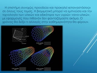 Η επιστήμη συνεχώς προοδεύει και προκαλεί «επαναστάσεις»
σε όλους τους τομείς. Η βιομιμητική μπορεί να εμπνεύσει και την
τεχνολογία των υλικών και ειδικότερα των υγρών νανο-υλικών,
με εφαρμογές που πιθανόν δεν φανταζόμαστε ακόμα. Ο
χρόνος θα δείξει τι αλλαγές στην καθημερινότητα θα φέρουν.
 