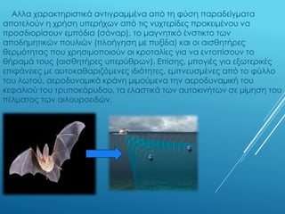 Αλλα χαρακτηριστικά αντιγραμμένα από τη φύση παραδείγματα
αποτελούν η χρήση υπερήχων από τις νυχτερίδες προκειμένου να
προσδιορίσουν εμπόδια (σόναρ), το μαγνητικό ένστικτο των
αποδημητικών πουλιών (πλοήγηση με πυξίδα) και οι αισθητήρες
θερμότητας που χρησιμοποιούν οι κροταλίες για να εντοπίσουν το
θήραμά τους (αισθητήρες υπερύθρων). Επίσης, μπογιές για εξωτερικές
επιφάνειες με αυτοκαθαριζόμενες ιδιότητες, εμπνευσμένες από το φύλλο
του λωτού, αεροδυναμικά κράνη μιμούμενα την αεροδυναμική του
κεφαλιού του τρυποκάρυδου, τα ελαστικά των αυτοκινήτων σε μίμηση του
πέλματος των αιλουροειδών.
 