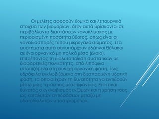 Οι μελέτες αφορούν δομικά και λειτουργικά
στοιχεία των βιομορίων, όταν αυτά βρίσκονται σε
περιβάλλοντα διαστάσεων νανοκλίμακας με
περιορισμένη ποσότητα ύδατος, όπως είναι οι
νανοδιασπορές τύπου μικρογαλακτώματος. Στα
συστήματα αυτά συνυπάρχουν υδάτινοι θύλακοι
σε ένα οργανικό μη πολικό μέσο (έλαιο),
επιτρέποντας τη διαλυτοποίηση συστατικών με
διαφορετικές πολικότητες, από λιπόφιλα
εντοπιζόμενα στη συνεχή οργανική φάση, έως
υδρόφιλα εγκλωβιζόμενα στη διεσπαρμένη υδατική
φάση, τα οποία έχουν τη δυνατότητα να αντιδρούν
μέσω μιας τεράστιας μεσεπιφάνειας. Ετσι είναι
δυνατός ο εγκλωβισμός ενζύμων και η χρήση τους
ως καταλυτών αντιδράσεων μεταξύ μη
υδατοδιαλυτών υποστρωμάτων.
 