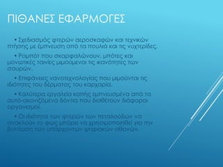 ΠΙΘΑΝΕΣ ΕΦΑΡΜΟΓΕΣ
• Σχεδιασμός φτερών αεροσκαφών και τεχνικών
πτήσης με έμπνευση από τα πουλιά και τις νυχτερίδες.
• Ρομπότ που σκαρφαλώνουν, μπότες και
μονωτικές ταινίες μιμούμενοι τις ικανότητες των
σαυρών.
• Επιφάνειες νανοτεχνολογίας που μιμούνται τις
ιδιότητες του δέρματος του καρχαρία.
• Καλύτερα εργαλεία κοπής εμπνευσμένα από τα
αυτό-ακονιζόμενα δόντια που διαθέτουν διάφοροι
οργανισμοί.
• Οι ιδιότητα των φτερών των πεταλούδων να
ανακλούν το φως μπόρει να χρησιμοποιηθεί για την
βελτίωση των υπάρχοντων ψηφιακών οθονών.
 
