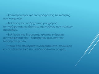 •Καλύτερα κεραμικά αντιγράφοντας τα ιδιότητες
των κογχυλιών.
•Βελτίωση του υπάρχοντος ρουχισμού
αντιγράφοντας τις ιδιότητες της γούνας των πολικών
αρκούδων.
•Βελτίωση της δέσμευσης ηλιακής ενέργειας
αντιγράφοντας την διάταξη των φύλλων των
διαφόρων φυτών.
•Υλικά που επιδιορθώνονται αυτόματα, πολυμερή
και συνθετικά υλικά που επιδιορθώνουν ρογμές.
 