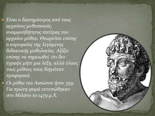  Είναι ο διασημότερος από τους
αρχαίους μυθοποιούς,
αναμφισβήτητος πατέρας του
αρχαίου μύθου. Θεωρείται επίσης
ο κορυφαίος της λεγόμενης
διδακτικής μυθολογίας. Αξίζει
επίσης να σημειωθεί, ότι δεν
έγραψε μήτε μια λέξη, αλλά όλους
τους μύθους τους διηγιόταν
προφορικά.
 Οι μύθοι του Αισώπου ήταν 359.
Για πρώτη φορά εκτυπώθηκαν
στο Μιλάνο το 1479 μ.Χ.
 