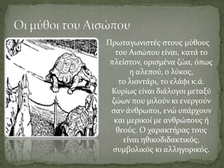 Πρωταγωνιστές στους μύθους
του Αισώπου είναι, κατά το
πλείστον, ορισμένα ζώα, όπως
η αλεπού, ο λύκος,
το λιοντάρι, το ελάφι κ.ά.
Κυρίως είναι διάλογοι μεταξύ
ζώων που μιλούν κι ενεργούν
σαν άνθρωποι, ενώ υπάρχουν
και μερικοί με ανθρώπους ή
θεούς. Ο χαρακτήρας τους
είναι ηθικοδιδακτικός,
συμβολικός κι αλληγορικός.
 