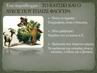  Ποιος το έγραψε;
Συγγραφέας είναι ο Αίσωπος.
 Πότε γράφτηκε;
Περίπου τον 7ο αιώνα π.Χ.
 Πρόσωπα που παίρνουν μέρος;
Τα πρόσωπα της ιστορίας είναι η
κατσίκα, ο λύκος και ο βοσκός.
 