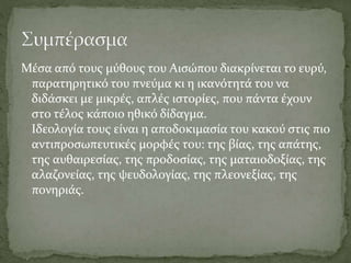 Μέσα από τους μύθους του Αισώπου διακρίνεται το ευρύ,
παρατηρητικό του πνεύμα κι η ικανότητά του να
διδάσκει με μικρές, απλές ιστορίες, που πάντα έχουν
στο τέλος κάποιο ηθικό δίδαγμα.
Ιδεολογία τους είναι η αποδοκιμασία του κακού στις πιο
αντιπροσωπευτικές μορφές του: της βίας, της απάτης,
της αυθαιρεσίας, της προδοσίας, της ματαιοδοξίας, της
αλαζονείας, της ψευδολογίας, της πλεονεξίας, της
πονηριάς.
 