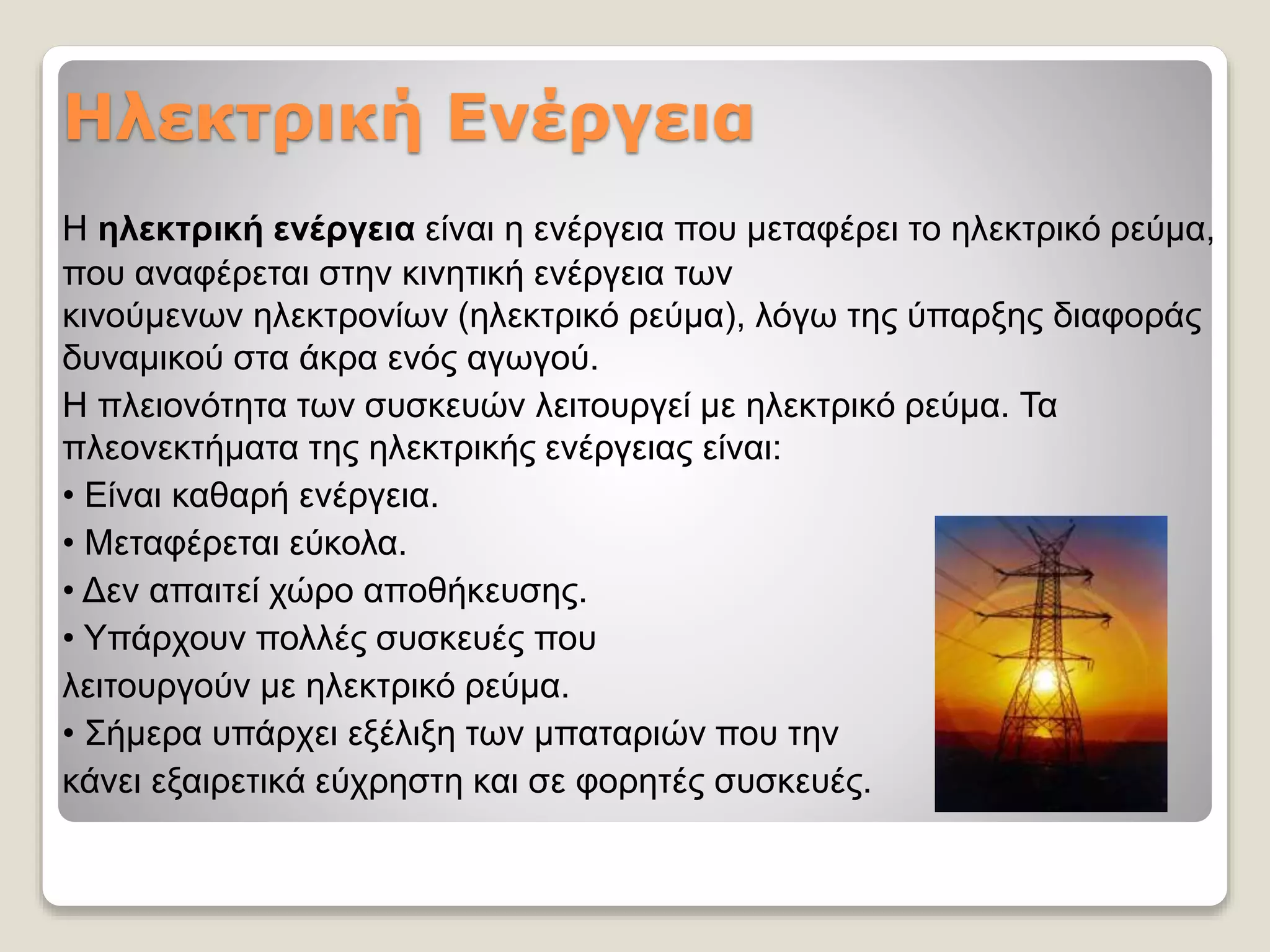 Ηλεκτρική Ενέργεια
Η ηλεκτρική ενέργεια είναι η ενέργεια που μεταφέρει το ηλεκτρικό ρεύμα,
που αναφέρεται στην κινητική ενέργεια των
κινούμενων ηλεκτρονίων (ηλεκτρικό ρεύμα), λόγω της ύπαρξης διαφοράς
δυναμικού στα άκρα ενός αγωγού.
Η πλειονότητα των συσκευών λειτουργεί με ηλεκτρικό ρεύμα. Τα
πλεονεκτήματα της ηλεκτρικής ενέργειας είναι:
• Είναι καθαρή ενέργεια.
• Μεταφέρεται εύκολα.
• Δεν απαιτεί χώρο αποθήκευσης.
• Υπάρχουν πολλές συσκευές που
λειτουργούν με ηλεκτρικό ρεύμα.
• Σήμερα υπάρχει εξέλιξη των μπαταριών που την
κάνει εξαιρετικά εύχρηστη και σε φορητές συσκευές.
 