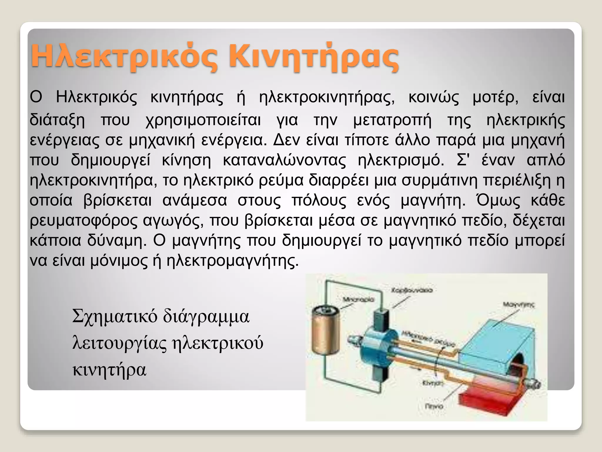 Ηλεκτρικός Κινητήρας
Ο Ηλεκτρικός κινητήρας ή ηλεκτροκινητήρας, κοινώς μοτέρ, είναι
διάταξη που χρησιμοποιείται για την μετατροπή της ηλεκτρικής
ενέργειας σε μηχανική ενέργεια. Δεν είναι τίποτε άλλο παρά μια μηχανή
που δημιουργεί κίνηση καταναλώνοντας ηλεκτρισμό. Σ' έναν απλό
ηλεκτροκινητήρα, το ηλεκτρικό ρεύμα διαρρέει μια συρμάτινη περιέλιξη η
οποία βρίσκεται ανάμεσα στους πόλους ενός μαγνήτη. Όμως κάθε
ρευματοφόρος αγωγός, που βρίσκεται μέσα σε μαγνητικό πεδίο, δέχεται
κάποια δύναμη. Ο μαγνήτης που δημιουργεί το μαγνητικό πεδίο μπορεί
να είναι μόνιμος ή ηλεκτρομαγνήτης.
Σχηματικό διάγραμμα
λειτουργίας ηλεκτρικού
κινητήρα
 