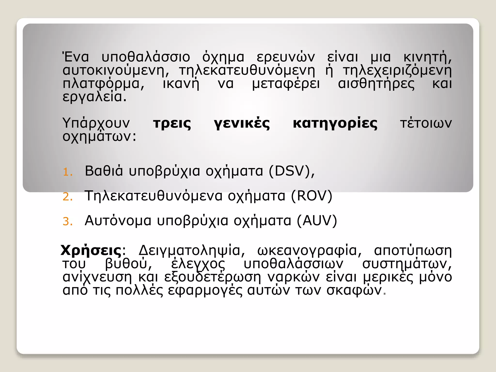 Ένα υποθαλάσσιο όχημα ερευνών είναι μια κινητή,
αυτοκινούμενη, τηλεκατευθυνόμενη ή τηλεχειριζόμενη
πλατφόρμα, ικανή να μεταφέρει αισθητήρες και
εργαλεία.
Υπάρχουν τρεις γενικές κατηγορίες τέτοιων
οχημάτων:
1. Βαθιά υποβρύχια οχήματα (DSV),
2. Τηλεκατευθυνόμενα οχήματα (ROV)
3. Αυτόνομα υποβρύχια οχήματα (AUV)
Χρήσεις: Δειγματοληψία, ωκεανογραφία, αποτύπωση
του βυθού, έλεγχος υποθαλάσσιων συστημάτων,
ανίχνευση και εξουδετέρωση ναρκών είναι μερικές μόνο
από τις πολλές εφαρμογές αυτών των σκαφών.
 