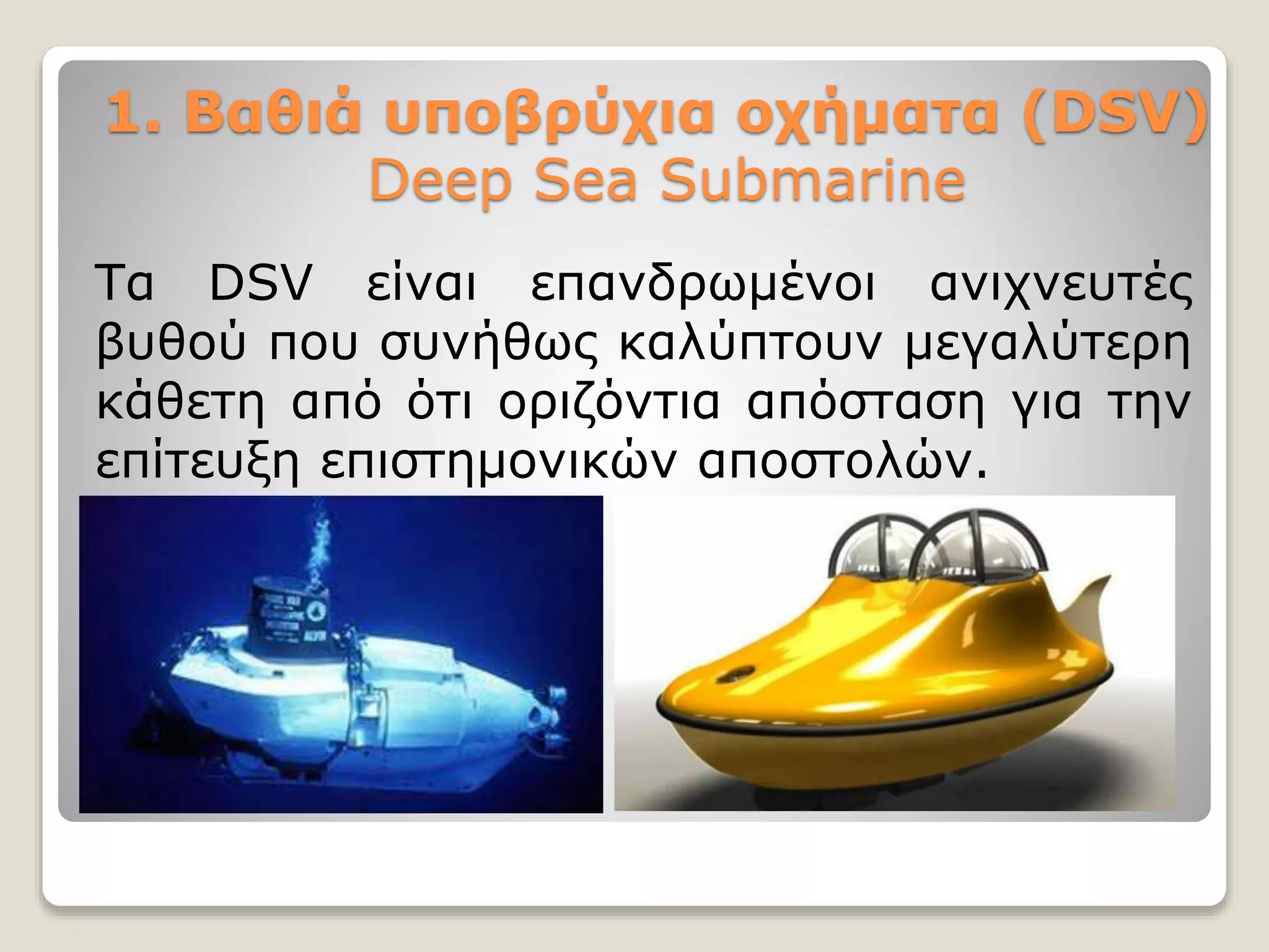 1. Βαθιά υποβρύχια οχήματα (DSV)
Deep Sea Submarine
Τα DSV είναι επανδρωμένοι ανιχνευτές
βυθού που συνήθως καλύπτουν μεγαλύτερη
κάθετη από ότι οριζόντια απόσταση για την
επίτευξη επιστημονικών αποστολών.
 