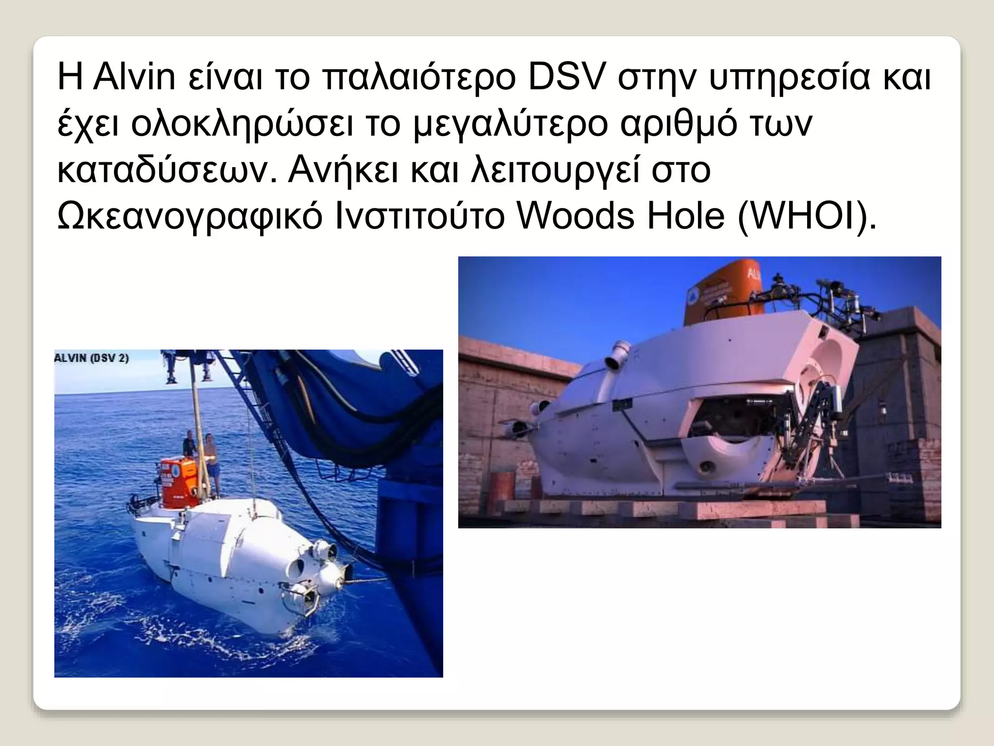 Η Alvin είναι το παλαιότερο DSV στην υπηρεσία και
έχει ολοκληρώσει το μεγαλύτερο αριθμό των
καταδύσεων. Ανήκει και λειτουργεί στο
Ωκεανογραφικό Ινστιτούτο Woods Hole (WHOI).
 