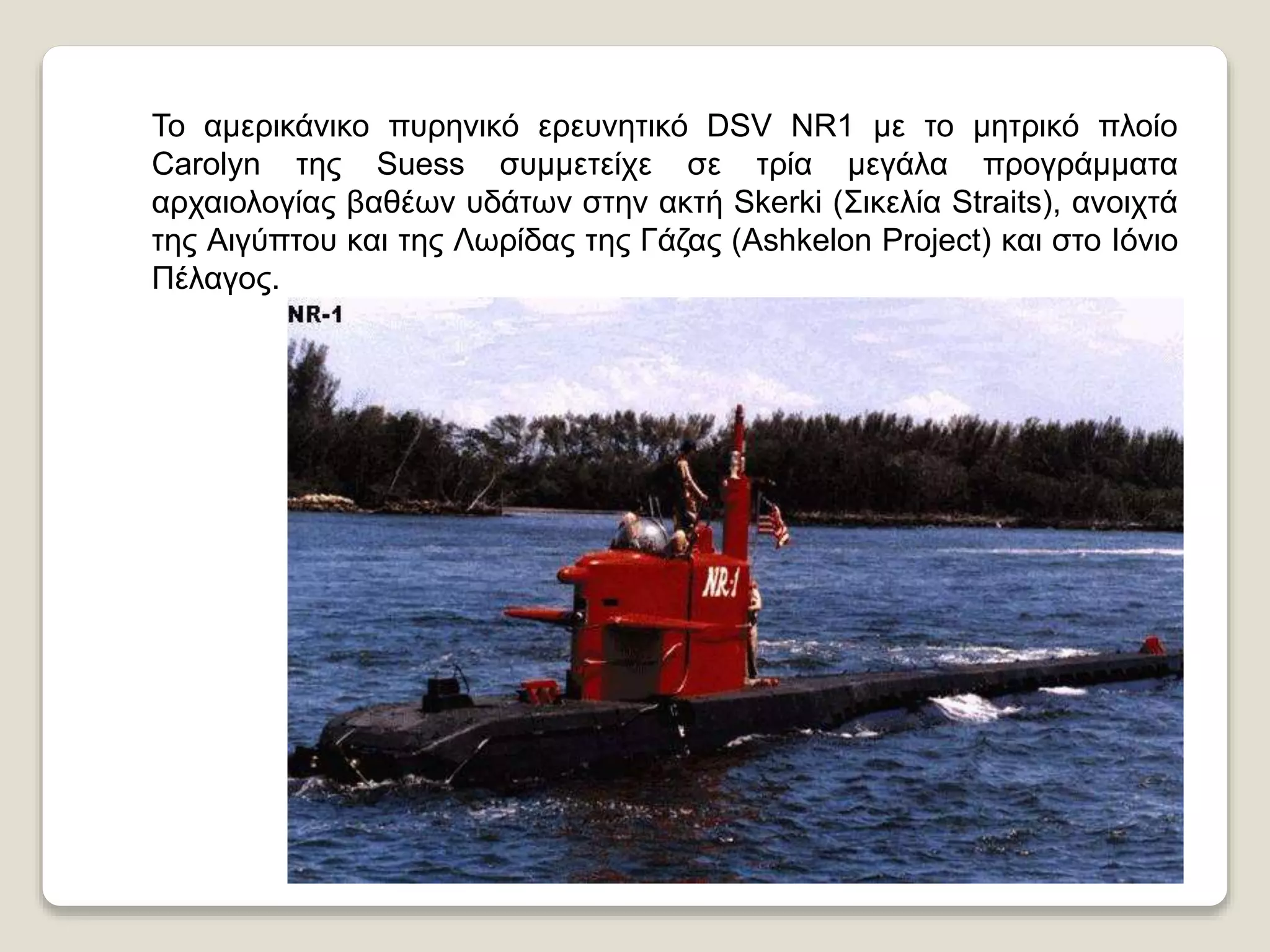 Το αμερικάνικο πυρηνικό ερευνητικό DSV NR1 με το μητρικό πλοίο
Carolyn της Suess συμμετείχε σε τρία μεγάλα προγράμματα
αρχαιολογίας βαθέων υδάτων στην ακτή Skerki (Σικελία Straits), ανοιχτά
της Αιγύπτου και της Λωρίδας της Γάζας (Ashkelon Project) και στο Ιόνιο
Πέλαγος.
 