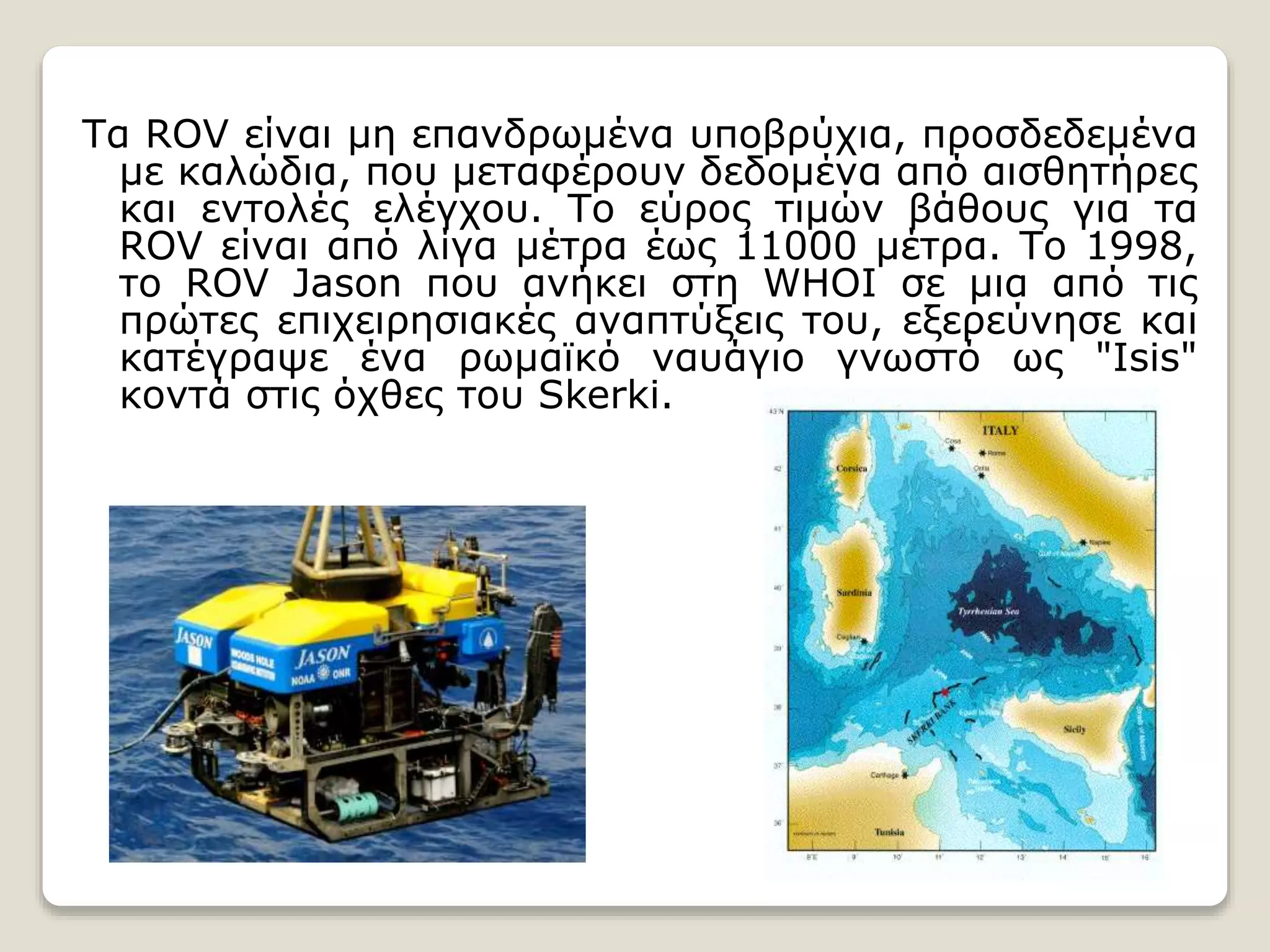 Τα ROV είναι μη επανδρωμένα υποβρύχια, προσδεδεμένα
με καλώδια, που μεταφέρουν δεδομένα από αισθητήρες
και εντολές ελέγχου. Το εύρος τιμών βάθους για τα
ROV είναι από λίγα μέτρα έως 11000 μέτρα. Το 1998,
το ROV Jason που ανήκει στη WHOI σε μια από τις
πρώτες επιχειρησιακές αναπτύξεις του, εξερεύνησε και
κατέγραψε ένα ρωμαϊκό ναυάγιο γνωστό ως "Isis"
κοντά στις όχθες του Skerki.
 