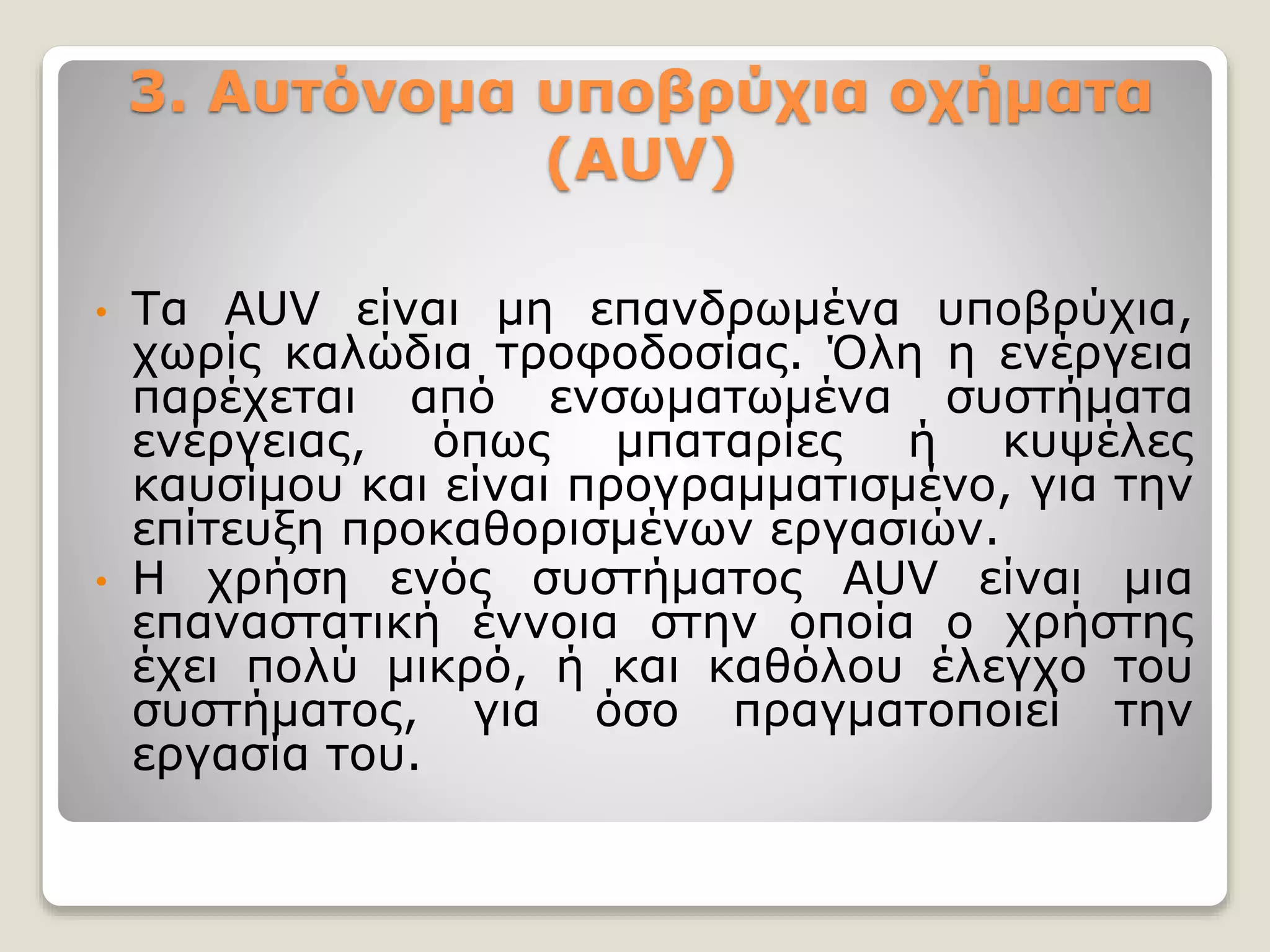 3. Αυτόνομα υποβρύχια οχήματα
(AUV)
• Τα AUV είναι μη επανδρωμένα υποβρύχια,
χωρίς καλώδια τροφοδοσίας. Όλη η ενέργεια
παρέχεται από ενσωματωμένα συστήματα
ενέργειας, όπως μπαταρίες ή κυψέλες
καυσίμου και είναι προγραμματισμένο, για την
επίτευξη προκαθορισμένων εργασιών.
• Η χρήση ενός συστήματος AUV είναι μια
επαναστατική έννοια στην οποία ο χρήστης
έχει πολύ μικρό, ή και καθόλου έλεγχο του
συστήματος, για όσο πραγματοποιεί την
εργασία του.
 