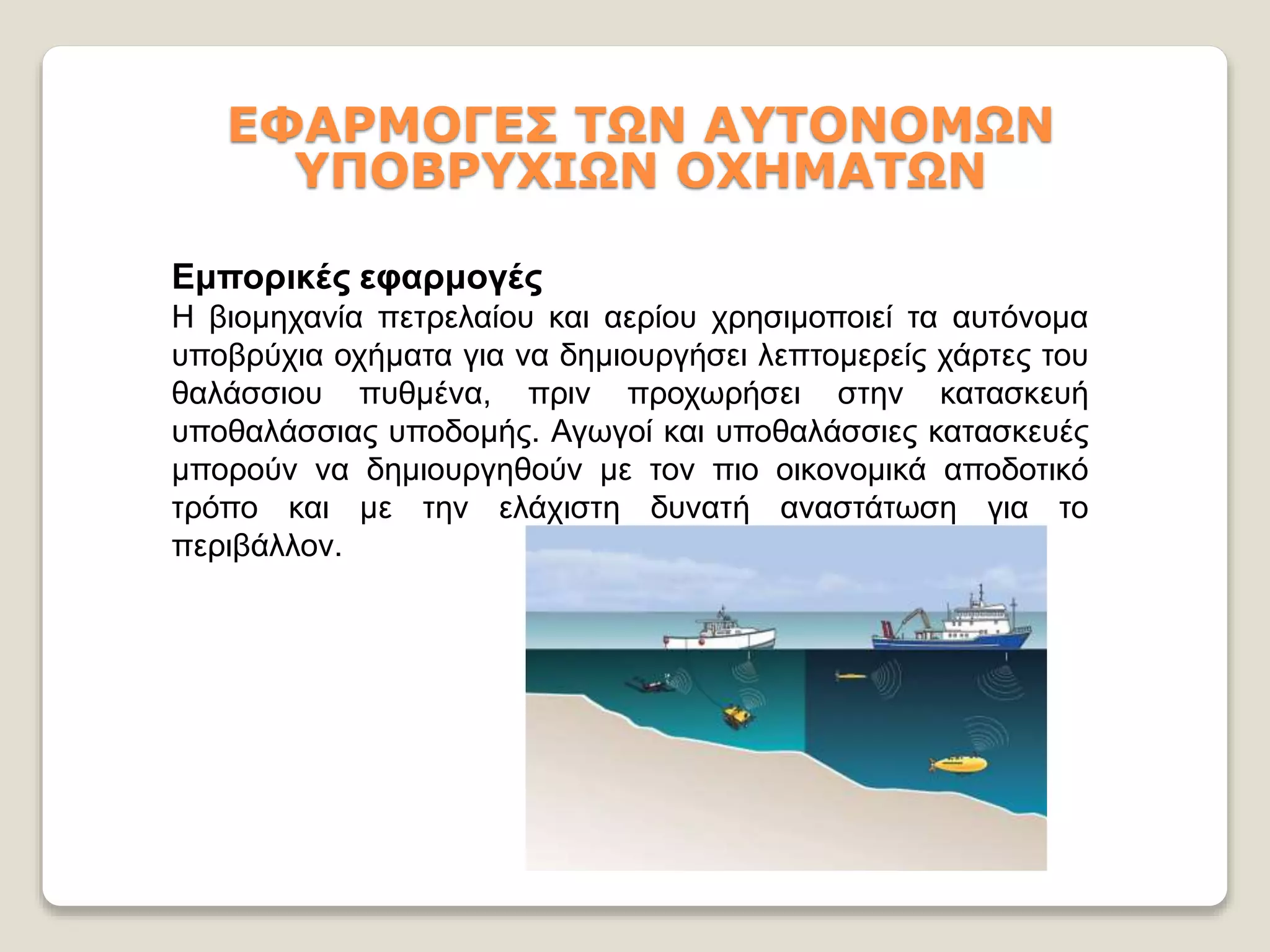 ΕΦΑΡΜΟΓΕΣ ΤΩΝ ΑΥΤΟΝΟΜΩΝ
ΥΠΟΒΡΥΧΙΩΝ ΟΧΗΜΑΤΩΝ
Εμπορικές εφαρμογές
Η βιομηχανία πετρελαίου και αερίου χρησιμοποιεί τα αυτόνομα
υποβρύχια οχήματα για να δημιουργήσει λεπτομερείς χάρτες του
θαλάσσιου πυθμένα, πριν προχωρήσει στην κατασκευή
υποθαλάσσιας υποδομής. Αγωγοί και υποθαλάσσιες κατασκευές
μπορούν να δημιουργηθούν με τον πιο οικονομικά αποδοτικό
τρόπο και με την ελάχιστη δυνατή αναστάτωση για το
περιβάλλον.
 