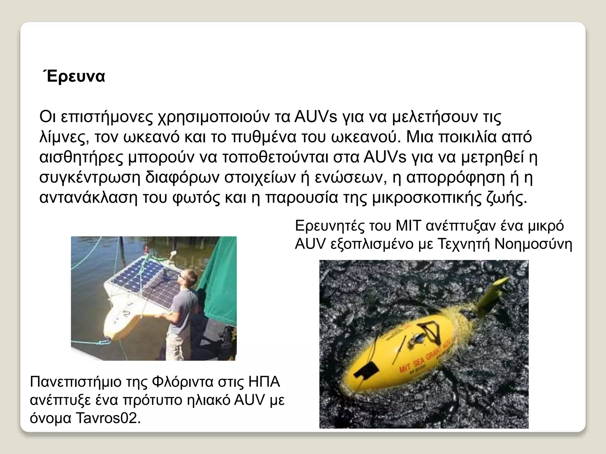 Έρευνα
Οι επιστήμονες χρησιμοποιούν τα AUVs για να μελετήσουν τις
λίμνες, τον ωκεανό και το πυθμένα του ωκεανού. Μια ποικιλία από
αισθητήρες μπορούν να τοποθετούνται στα AUVs για να μετρηθεί η
συγκέντρωση διαφόρων στοιχείων ή ενώσεων, η απορρόφηση ή η
αντανάκλαση του φωτός και η παρουσία της μικροσκοπικής ζωής.
Ερευνητές του MIT ανέπτυξαν ένα μικρό
AUV εξοπλισμένο με Τεχνητή Νοημοσύνη
Πανεπιστήμιο της Φλόριντα στις ΗΠΑ
ανέπτυξε ένα πρότυπο ηλιακό AUV με
όνομα Tavros02.
 