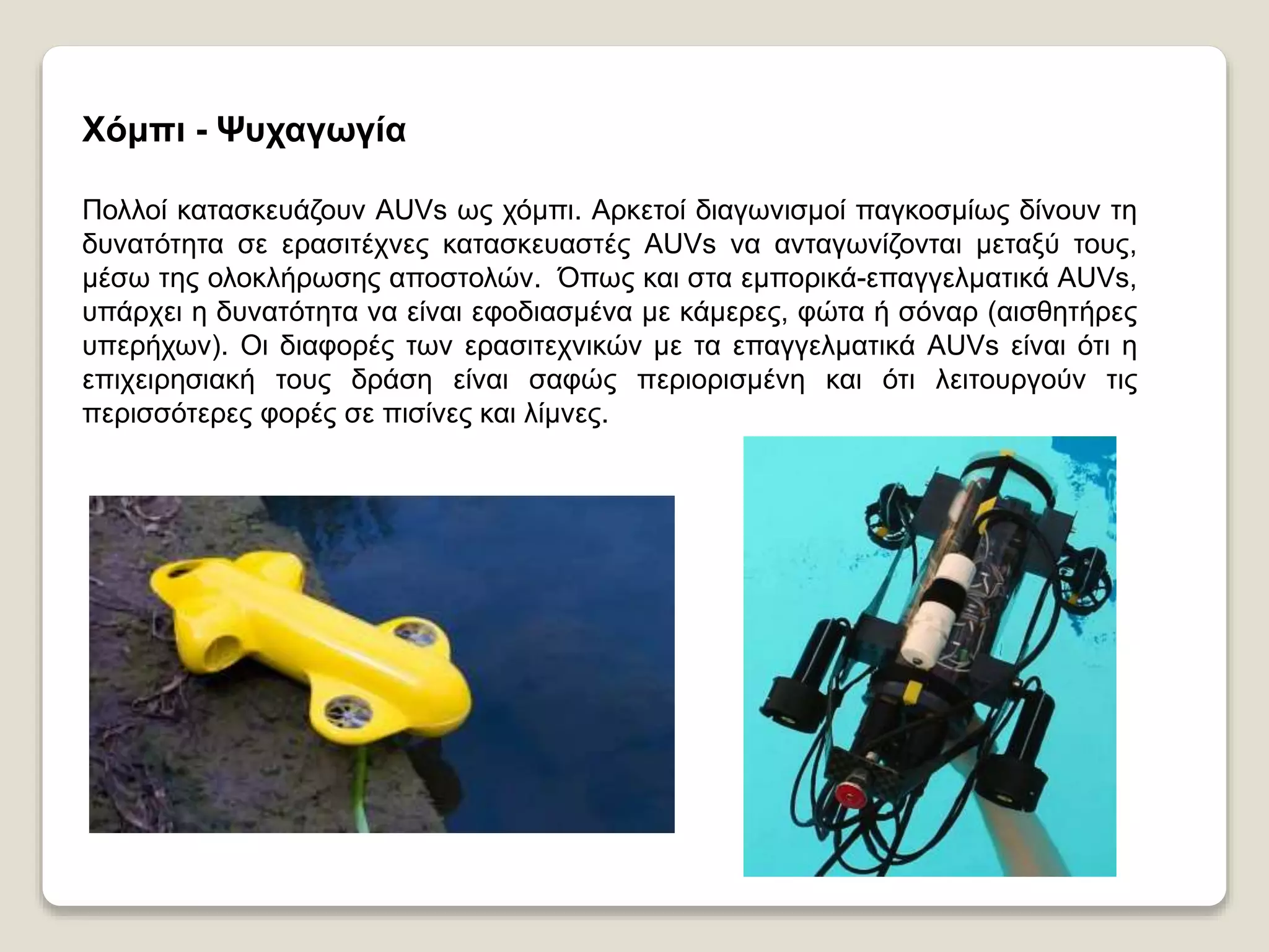 Χόμπι - Ψυχαγωγία
Πολλοί κατασκευάζουν AUVs ως χόμπι. Αρκετοί διαγωνισμοί παγκοσμίως δίνουν τη
δυνατότητα σε ερασιτέχνες κατασκευαστές AUVs να ανταγωνίζονται μεταξύ τους,
μέσω της ολοκλήρωσης αποστολών. Όπως και στα εμπορικά-επαγγελματικά AUVs,
υπάρχει η δυνατότητα να είναι εφοδιασμένα με κάμερες, φώτα ή σόναρ (αισθητήρες
υπερήχων). Οι διαφορές των ερασιτεχνικών με τα επαγγελματικά AUVs είναι ότι η
επιχειρησιακή τους δράση είναι σαφώς περιορισμένη και ότι λειτουργούν τις
περισσότερες φορές σε πισίνες και λίμνες.
 